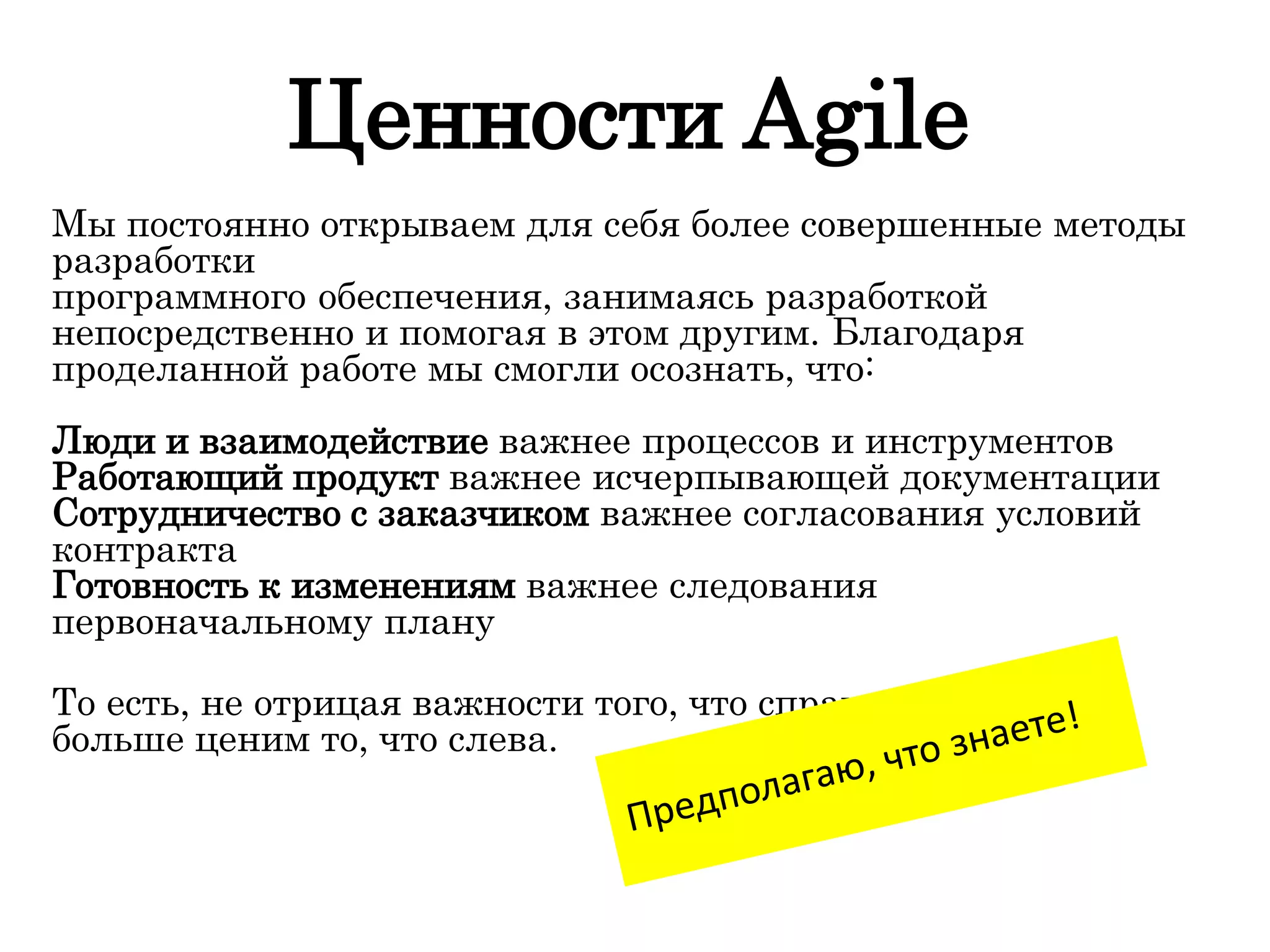 Ценности Agile
Мы постоянно открываем для себя более совершенные методы
разработки
программного обеспечения, занимаясь разработкой
непосредственно и помогая в этом другим. Благодаря
проделанной работе мы смогли осознать, что:
Люди и взаимодействие важнее процессов и инструментов
Работающий продукт важнее исчерпывающей документации
Сотрудничество с заказчиком важнее согласования условий
контракта
Готовность к изменениям важнее следования
первоначальному плану
То есть, не отрицая важности того, что справа, мы всё-таки
больше ценим то, что слева.
 
