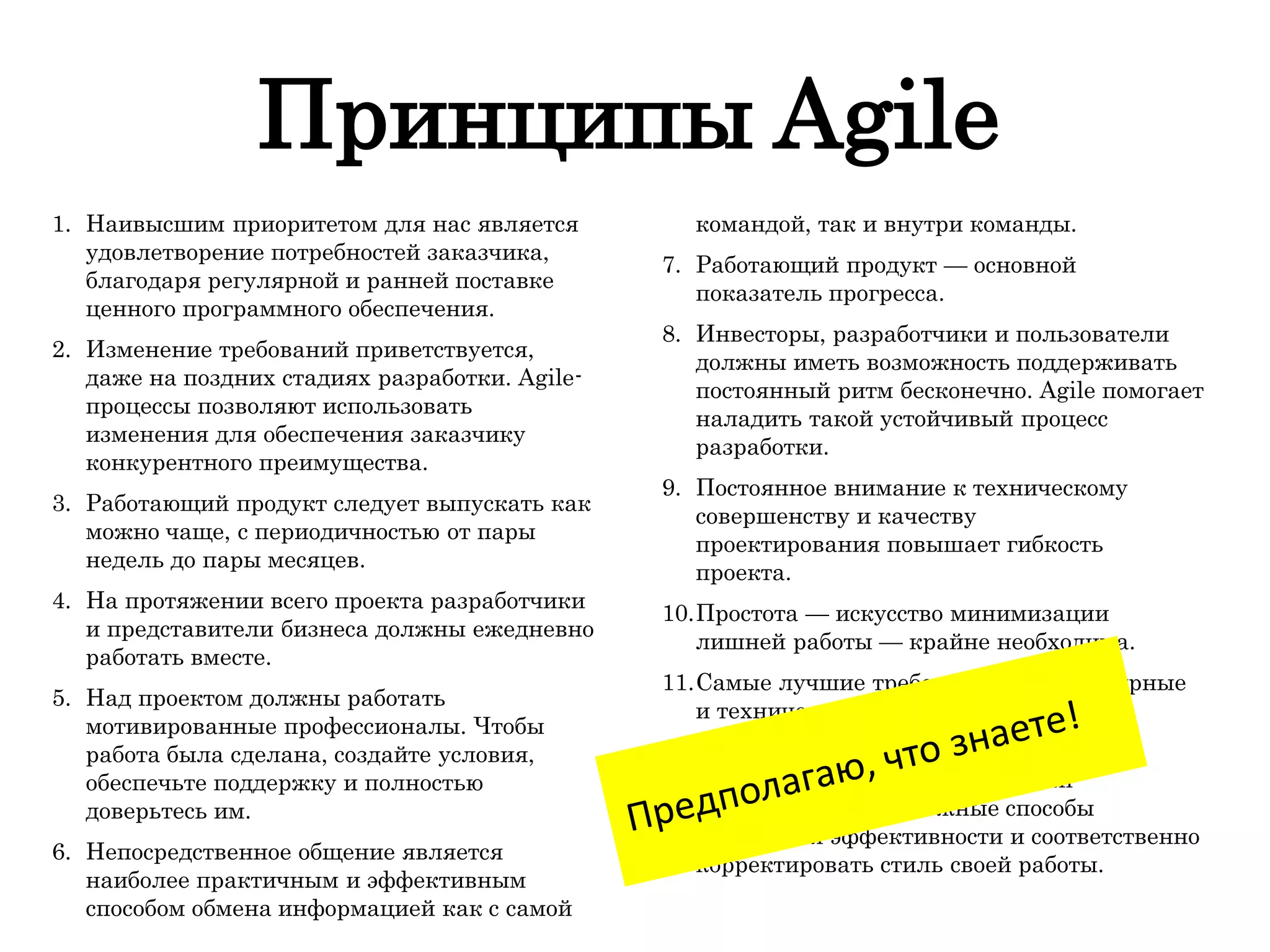 Принципы Agile
1. Наивысшим приоритетом для нас является
удовлетворение потребностей заказчика,
благодаря регулярной и ранней поставке
ценного программного обеспечения.
2. Изменение требований приветствуется,
даже на поздних стадиях разработки. Agile-
процессы позволяют использовать
изменения для обеспечения заказчику
конкурентного преимущества.
3. Работающий продукт следует выпускать как
можно чаще, с периодичностью от пары
недель до пары месяцев.
4. На протяжении всего проекта разработчики
и представители бизнеса должны ежедневно
работать вместе.
5. Над проектом должны работать
мотивированные профессионалы. Чтобы
работа была сделана, создайте условия,
обеспечьте поддержку и полностью
доверьтесь им.
6. Непосредственное общение является
наиболее практичным и эффективным
способом обмена информацией как с самой
командой, так и внутри команды.
7. Работающий продукт — основной
показатель прогресса.
8. Инвесторы, разработчики и пользователи
должны иметь возможность поддерживать
постоянный ритм бесконечно. Agile помогает
наладить такой устойчивый процесс
разработки.
9. Постоянное внимание к техническому
совершенству и качеству
проектирования повышает гибкость
проекта.
10.Простота — искусство минимизации
лишней работы — крайне необходима.
11.Самые лучшие требования, архитектурные
и технические решения рождаются у
самоорганизующихся команд.
12.Команда должна систематически
анализировать возможные способы
улучшения эффективности и соответственно
корректировать стиль своей работы.
 
