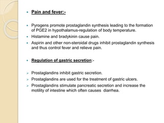  Pain and fever:-
 Pyrogens promote prostaglandin synthesis leading to the formation
of PGE2 in hypothalamus-regulation of body temperature.
 Histamine and bradykinin cause pain.
 Aspirin and other non-steroidal drugs inhibit prostaglandin synthesis
and thus control fever and relieve pain.
 Regulation of gastric secretion:-
 Prostaglandins inhibit gastric secretion.
 Prostaglandins are used for the treatment of gastric ulcers.
 Prostaglandins stimulate pancreatic secretion and increase the
motility of intestine which often causes diarrhea.
 