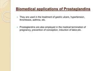 Biomedical applications of Prostaglandins
 They are used in the treatment of gastric ulcers, hypertension,
thrombosis, asthma, etc.
 Prostaglandins are also employed in the medical termination of
pregnancy, prevention of conception, induction of labor,etc.
 