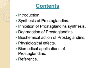 Contents
 Introduction.
 Synthesis of Prostaglandins.
 Inhibition of Prostaglandins synthesis.
 Degradation of Prostaglandins.
 Biochemical action of Prostaglandins.
 Physiological effects.
 Biomedical applications of
Prostaglandins.
 Reference.
 