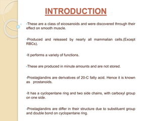 INTRODUCTION
•These are a class of eicosanoids and were discovered through their
effect on smooth muscle.
•Produced and released by nearly all mammalian cells.(Except
RBCs).
•It performs a variety of functions.
•These are produced in minute amounts and are not stored.
•Prostaglandins are derivatives of 20-C fatty acid. Hence it is known
as prostanoids.
•It has a cyclopentane ring and two side chains, with carboxyl group
on one side.
•Prostaglandins are differ in their structure due to substituent group
and double bond on cyclopentane ring.
 