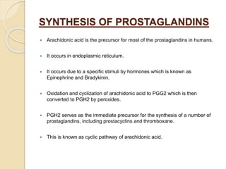 SYNTHESIS OF PROSTAGLANDINS
 Arachidonic acid is the precursor for most of the prostaglandins in humans.
 It occurs in endoplasmic reticulum.
 It occurs due to a specific stimuli by hormones which is known as
Epinephrine and Bradykinin.
 Oxidation and cyclization of arachidonic acid to PGG2 which is then
converted to PGH2 by peroxides.
 PGH2 serves as the immediate precursor for the synthesis of a number of
prostaglandins, including prostacyclins and thromboxane.
 This is known as cyclic pathway of arachidonic acid.
 