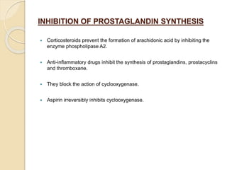 INHIBITION OF PROSTAGLANDIN SYNTHESIS
 Corticosteroids prevent the formation of arachidonic acid by inhibiting the
enzyme phospholipase A2.
 Anti-inflammatory drugs inhibit the synthesis of prostaglandins, prostacyclins
and thromboxane.
 They block the action of cyclooxygenase.
 Aspirin irreversibly inhibits cyclooxygenase.
 