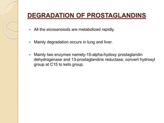 DEGRADATION OF PROSTAGLANDINS
 All the eicosanoiods are metabolized rapidly.
 Mainly degradation occurs in lung and liver.
 Mainly two enzymes namely-15-alpha-hydoxy prostaglandin
dehydrogenase and 13-prostaglandins reductase, convert hydroxyl
group at C15 to keto group.
 