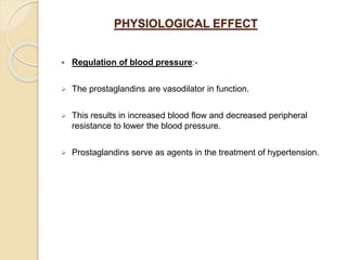 PHYSIOLOGICAL EFFECT
 Regulation of blood pressure:-
 The prostaglandins are vasodilator in function.
 This results in increased blood flow and decreased peripheral
resistance to lower the blood pressure.
 Prostaglandins serve as agents in the treatment of hypertension.
 