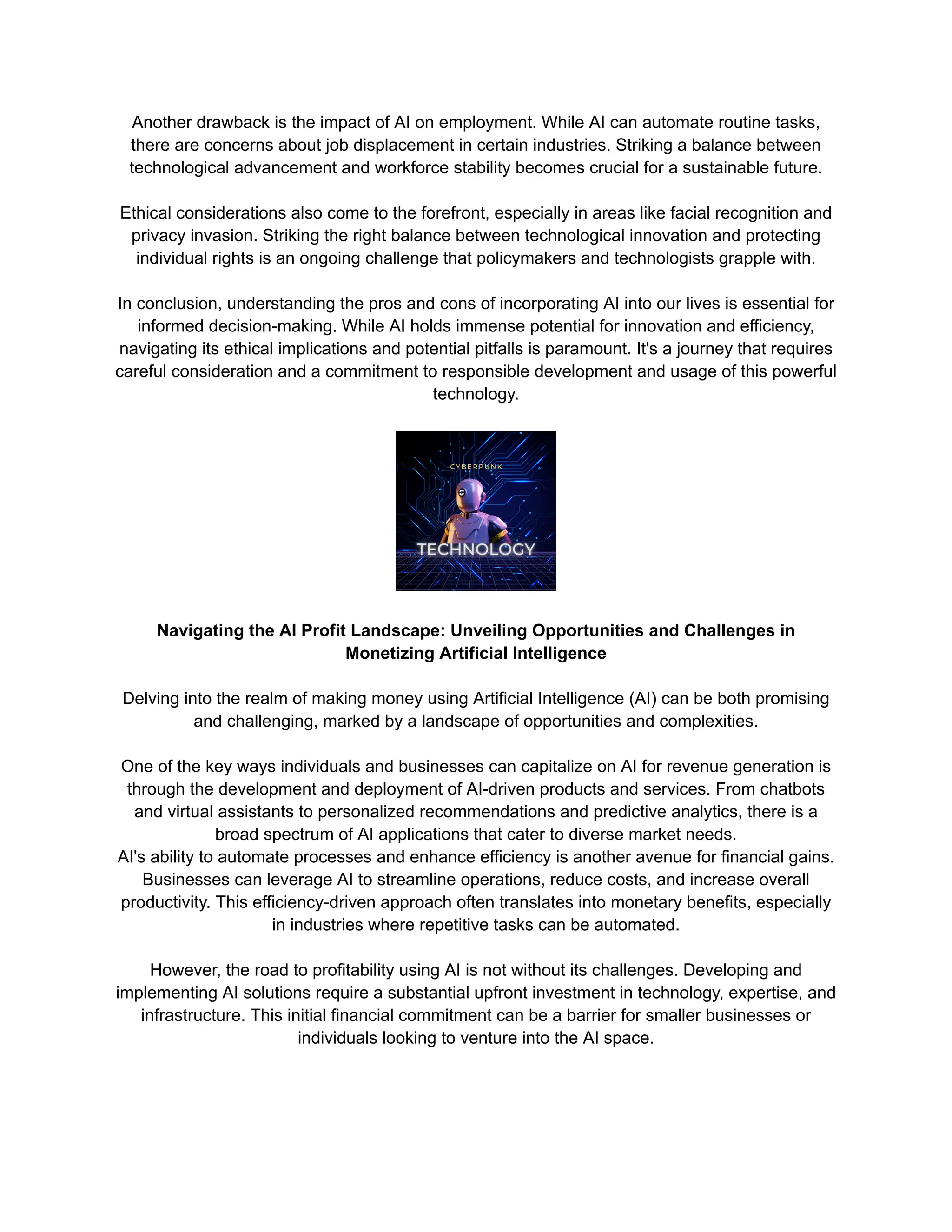 Another drawback is the impact of AI on employment. While AI can automate routine tasks,
there are concerns about job displacement in certain industries. Striking a balance between
technological advancement and workforce stability becomes crucial for a sustainable future.
Ethical considerations also come to the forefront, especially in areas like facial recognition and
privacy invasion. Striking the right balance between technological innovation and protecting
individual rights is an ongoing challenge that policymakers and technologists grapple with.
In conclusion, understanding the pros and cons of incorporating AI into our lives is essential for
informed decision-making. While AI holds immense potential for innovation and efficiency,
navigating its ethical implications and potential pitfalls is paramount. It's a journey that requires
careful consideration and a commitment to responsible development and usage of this powerful
technology.
Navigating the AI Profit Landscape: Unveiling Opportunities and Challenges in
Monetizing Artificial Intelligence
Delving into the realm of making money using Artificial Intelligence (AI) can be both promising
and challenging, marked by a landscape of opportunities and complexities.
One of the key ways individuals and businesses can capitalize on AI for revenue generation is
through the development and deployment of AI-driven products and services. From chatbots
and virtual assistants to personalized recommendations and predictive analytics, there is a
broad spectrum of AI applications that cater to diverse market needs.
AI's ability to automate processes and enhance efficiency is another avenue for financial gains.
Businesses can leverage AI to streamline operations, reduce costs, and increase overall
productivity. This efficiency-driven approach often translates into monetary benefits, especially
in industries where repetitive tasks can be automated.
However, the road to profitability using AI is not without its challenges. Developing and
implementing AI solutions require a substantial upfront investment in technology, expertise, and
infrastructure. This initial financial commitment can be a barrier for smaller businesses or
individuals looking to venture into the AI space.
 