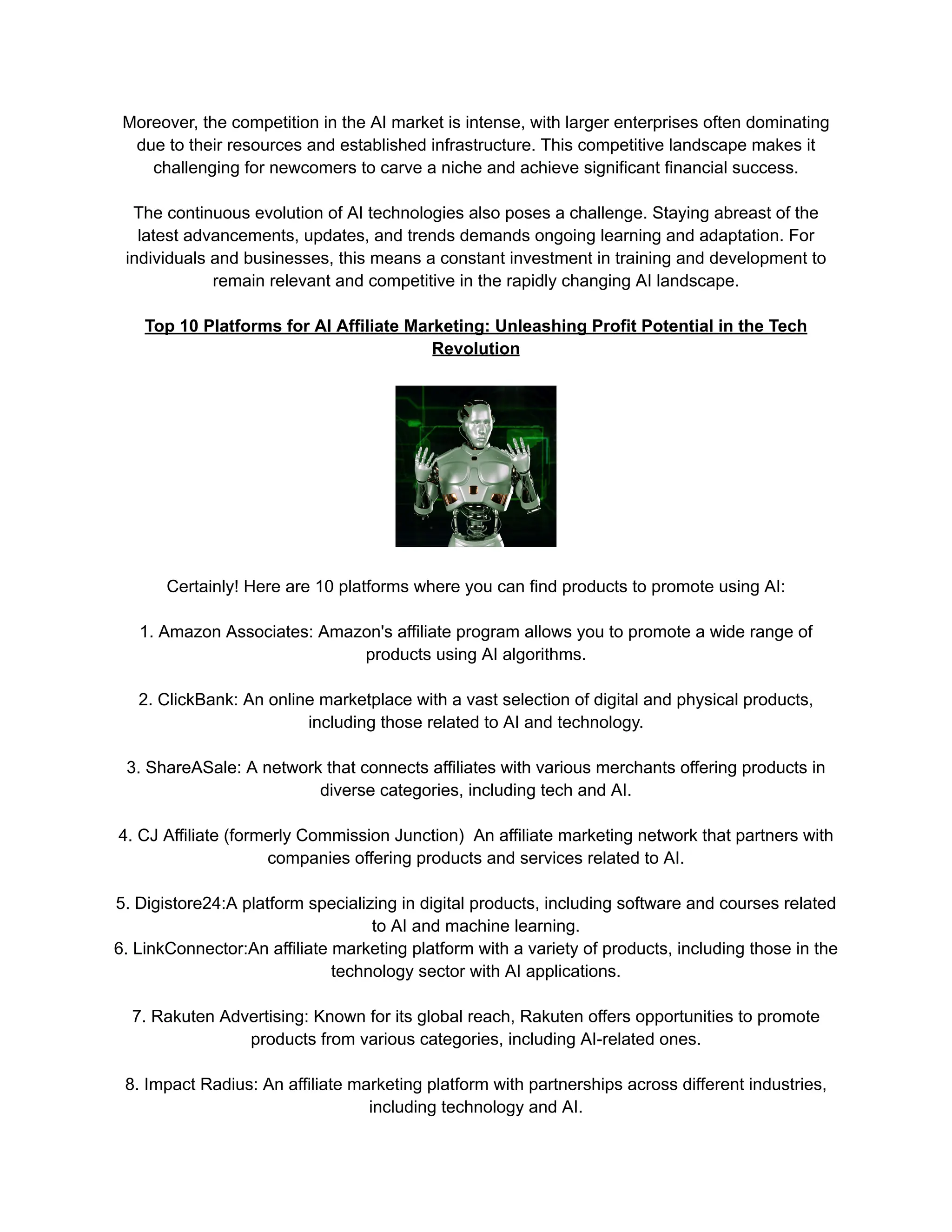 Moreover, the competition in the AI market is intense, with larger enterprises often dominating
due to their resources and established infrastructure. This competitive landscape makes it
challenging for newcomers to carve a niche and achieve significant financial success.
The continuous evolution of AI technologies also poses a challenge. Staying abreast of the
latest advancements, updates, and trends demands ongoing learning and adaptation. For
individuals and businesses, this means a constant investment in training and development to
remain relevant and competitive in the rapidly changing AI landscape.
Top 10 Platforms for AI Affiliate Marketing: Unleashing Profit Potential in the Tech
Revolution
Certainly! Here are 10 platforms where you can find products to promote using AI:
1. Amazon Associates: Amazon's affiliate program allows you to promote a wide range of
products using AI algorithms.
2. ClickBank: An online marketplace with a vast selection of digital and physical products,
including those related to AI and technology.
3. ShareASale: A network that connects affiliates with various merchants offering products in
diverse categories, including tech and AI.
4. CJ Affiliate (formerly Commission Junction) An affiliate marketing network that partners with
companies offering products and services related to AI.
5. Digistore24:A platform specializing in digital products, including software and courses related
to AI and machine learning.
6. LinkConnector:An affiliate marketing platform with a variety of products, including those in the
technology sector with AI applications.
7. Rakuten Advertising: Known for its global reach, Rakuten offers opportunities to promote
products from various categories, including AI-related ones.
8. Impact Radius: An affiliate marketing platform with partnerships across different industries,
including technology and AI.
 