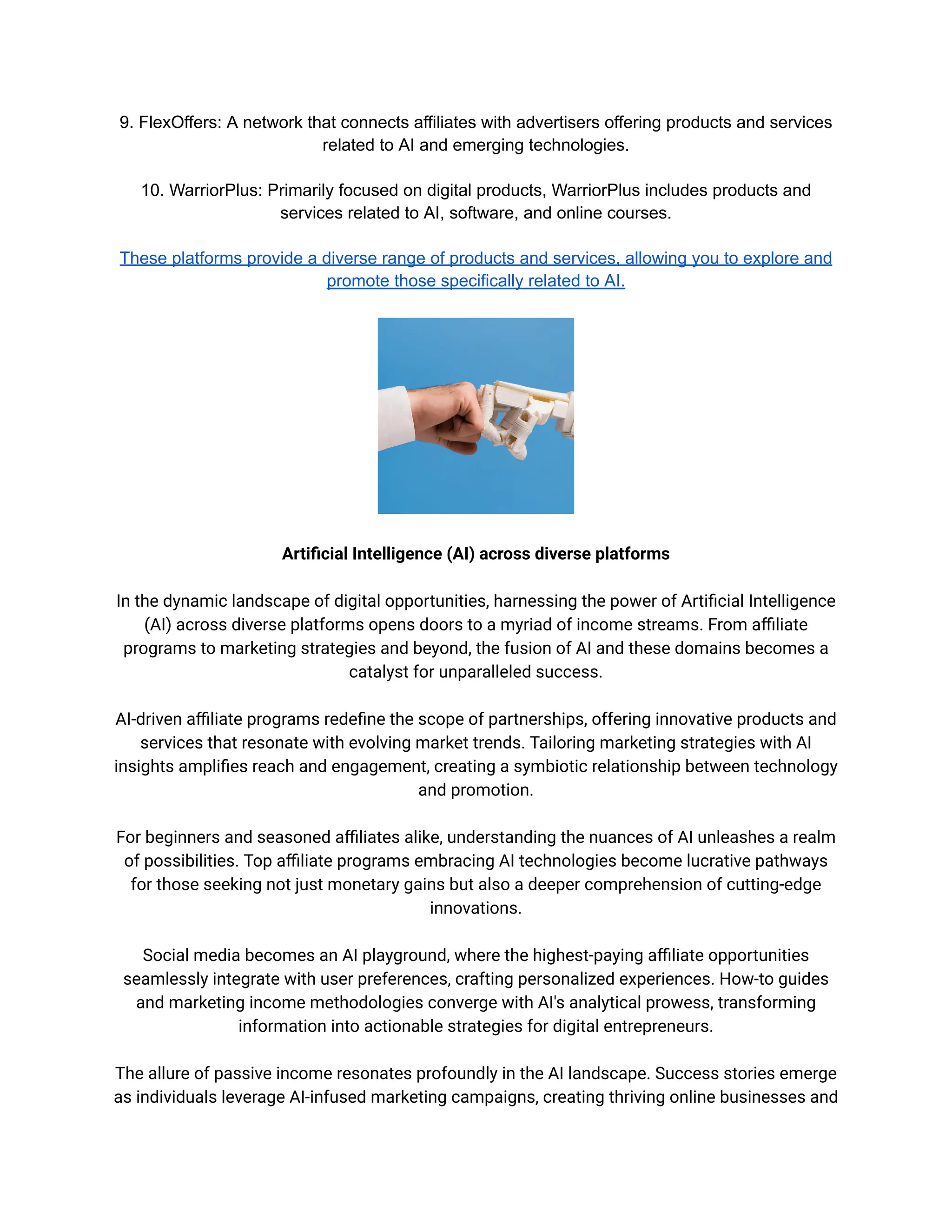 9. FlexOffers: A network that connects affiliates with advertisers offering products and services
related to AI and emerging technologies.
10. WarriorPlus: Primarily focused on digital products, WarriorPlus includes products and
services related to AI, software, and online courses.
These platforms provide a diverse range of products and services, allowing you to explore and
promote those specifically related to AI.
Artificial Intelligence (AI) across diverse platforms
In the dynamic landscape of digital opportunities, harnessing the power of Artificial Intelligence
(AI) across diverse platforms opens doors to a myriad of income streams. From affiliate
programs to marketing strategies and beyond, the fusion of AI and these domains becomes a
catalyst for unparalleled success.
AI-driven affiliate programs redefine the scope of partnerships, offering innovative products and
services that resonate with evolving market trends. Tailoring marketing strategies with AI
insights amplifies reach and engagement, creating a symbiotic relationship between technology
and promotion.
For beginners and seasoned affiliates alike, understanding the nuances of AI unleashes a realm
of possibilities. Top affiliate programs embracing AI technologies become lucrative pathways
for those seeking not just monetary gains but also a deeper comprehension of cutting-edge
innovations.
Social media becomes an AI playground, where the highest-paying affiliate opportunities
seamlessly integrate with user preferences, crafting personalized experiences. How-to guides
and marketing income methodologies converge with AI's analytical prowess, transforming
information into actionable strategies for digital entrepreneurs.
The allure of passive income resonates profoundly in the AI landscape. Success stories emerge
as individuals leverage AI-infused marketing campaigns, creating thriving online businesses and
 
