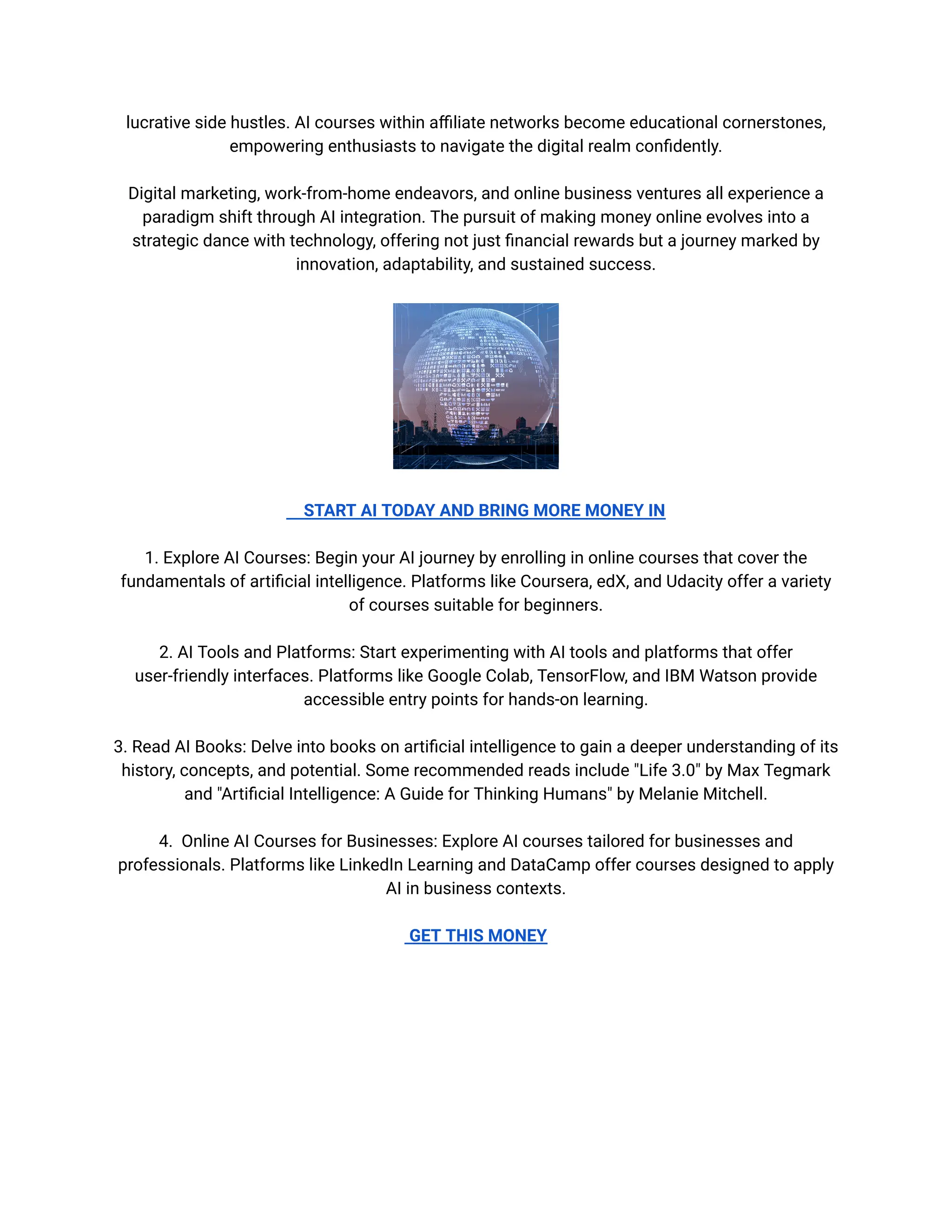 lucrative side hustles. AI courses within affiliate networks become educational cornerstones,
empowering enthusiasts to navigate the digital realm confidently.
Digital marketing, work-from-home endeavors, and online business ventures all experience a
paradigm shift through AI integration. The pursuit of making money online evolves into a
strategic dance with technology, offering not just financial rewards but a journey marked by
innovation, adaptability, and sustained success.
START AI TODAY AND BRING MORE MONEY IN
1. Explore AI Courses: Begin your AI journey by enrolling in online courses that cover the
fundamentals of artificial intelligence. Platforms like Coursera, edX, and Udacity offer a variety
of courses suitable for beginners.
2. AI Tools and Platforms: Start experimenting with AI tools and platforms that offer
user-friendly interfaces. Platforms like Google Colab, TensorFlow, and IBM Watson provide
accessible entry points for hands-on learning.
3. Read AI Books: Delve into books on artificial intelligence to gain a deeper understanding of its
history, concepts, and potential. Some recommended reads include "Life 3.0" by Max Tegmark
and "Artificial Intelligence: A Guide for Thinking Humans" by Melanie Mitchell.
4. Online AI Courses for Businesses: Explore AI courses tailored for businesses and
professionals. Platforms like LinkedIn Learning and DataCamp offer courses designed to apply
AI in business contexts.
GET THIS MONEY
 