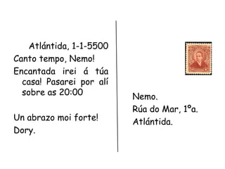 Atlántida, 1-1-5500 
Canto tempo, Nemo! 
Encantada irei á túa 
casa! Pasarei por alí 
sobre as 20:00 
Un abrazo moi forte! 
Dory. 
Nemo. 
Rúa do Mar, 1ºa. 
Atlántida. 
 
