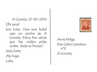A Coruña, 27-10-2014 
Ola avoa! 
Son Luke. Vivo nun hotel 
case no centro de A 
Coruña. Estou ben aínda 
que hai ruídos polas 
noites. Serán as bruxas? 
Serei forte 
Ata logo, 
Luke. 
Avoa Helga. 
Rúa Catro Camiños, 
nº9. 
A Coruña. 
 