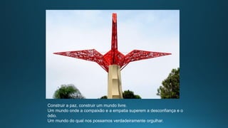 Construir a paz, construir um mundo livre.
Um mundo onde a compaixão e a empatia superem a desconfiança e o
ódio.
Um mundo do qual nos possamos verdadeiramente orgulhar.
 