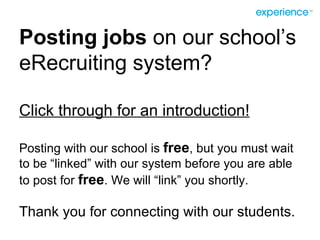 Posting jobs  on our school’s eRecruiting system? Click through for an introduction! Posting with our school is  free , but you must wait to be “linked” with our system before you are able to post for  free . We will “link” you shortly. Thank you for connecting with our students. 
