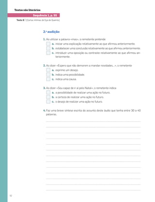 Textos não literários
Texto 8 | [Cartas íntimas de Eça de Queirós]
2.a
audição
Ao utilizar a palavra «mas», o remetente pretende
iniciar uma explicação relativamente ao que aﬁrmou anteriormente.
estabelecer uma conclusão relativamente ao que aﬁrmou anteriormente.
introduzir uma oposição ou contraste relativamente ao que aﬁrmou an-
teriormente.
Ao dizer «Espero que não demorem a mandar novidades…», o remetente
exprime um desejo.
indica uma possibilidade.
indica uma causa.
Ao dizer «Sou capaz de ir aí pelo Natal», o remetente indica
a possibilidade de realizar uma ação no futuro.
a certeza de realizar uma ação no futuro.
o desejo de realizar uma ação no futuro.
Faz uma breve síntese escrita do assunto deste áudio que tenha entre 30 a 40
palavras.
52
 