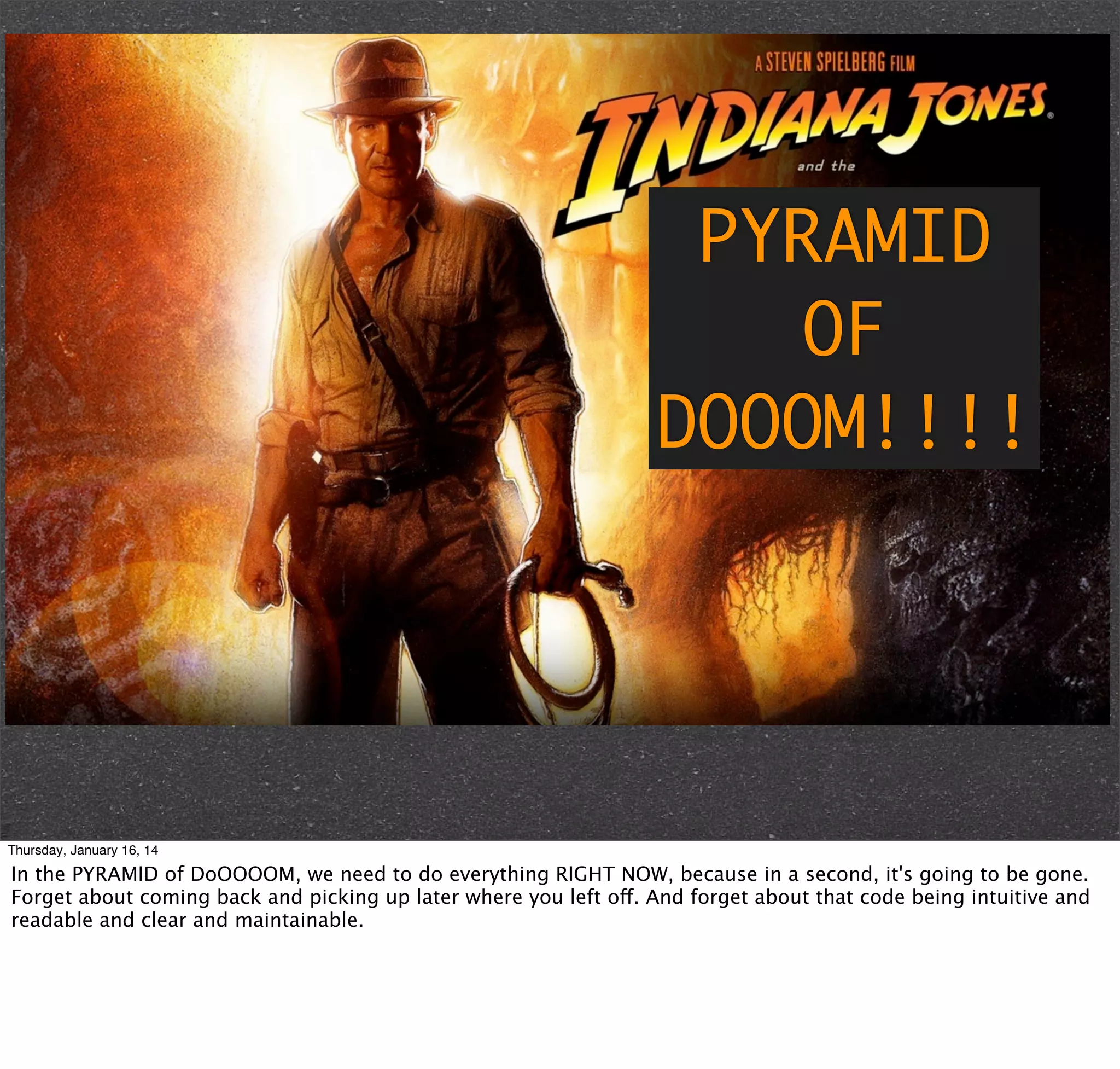 PYRAMID
OF
DOOOM!!!!

Thursday, January 16, 14

In the PYRAMID of DoOOOOM, we need to do everything RIGHT NOW, because in a second, it's going to be gone.
Forget about coming back and picking up later where you left off. And forget about that code being intuitive and
readable and clear and maintainable.

 