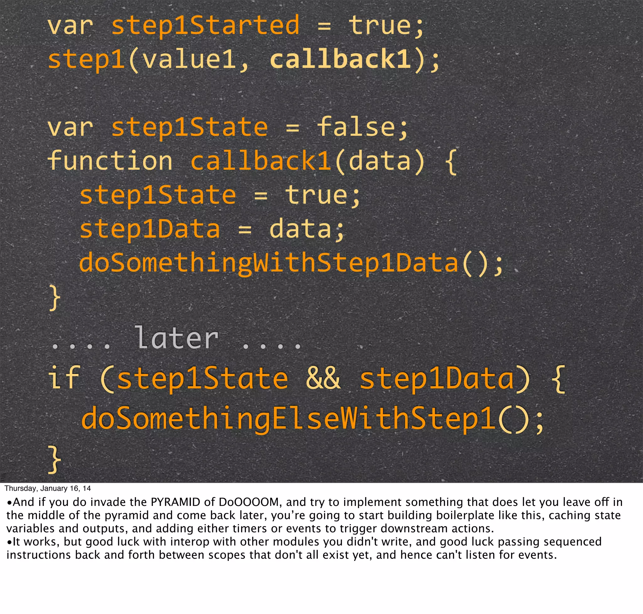 var	
  step1Started	
  =	
  true;
step1(value1,	
  callback1);
var	
  step1State	
  =	
  false;
function	
  callback1(data)	
  {
	
  	
  step1State	
  =	
  true;
	
  	
  step1Data	
  =	
  data;
	
  	
  doSomethingWithStep1Data();
}
.... later ....
if (step1State && step1Data) {
doSomethingElseWithStep1();
}
Thursday, January 16, 14

•And if you do invade the PYRAMID of DoOOOOM, and try to implement something that does let you leave off in
the middle of the pyramid and come back later, you’re going to start building boilerplate like this, caching state
variables and outputs, and adding either timers or events to trigger downstream actions.
•It works, but good luck with interop with other modules you didn't write, and good luck passing sequenced
instructions back and forth between scopes that don't all exist yet, and hence can't listen for events.

 