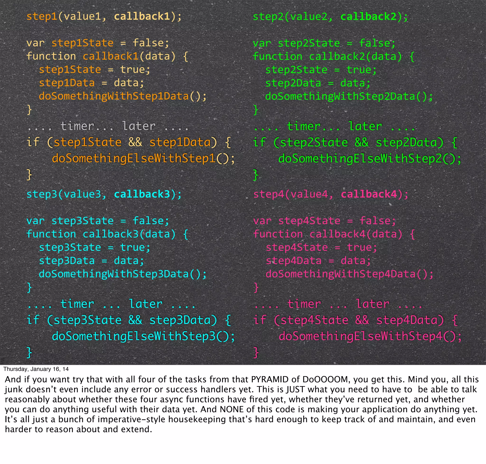 step1(value1,	
  callback1);

step2(value2,	
  callback2);

var	
  step1State	
  =	
  false;
function	
  callback1(data)	
  {
	
  	
  step1State	
  =	
  true;
	
  	
  step1Data	
  =	
  data;
	
  	
  doSomethingWithStep1Data();
}
.... timer... later ....
if (step1State && step1Data) {
doSomethingElseWithStep1();
}

var	
  step2State	
  =	
  false;
function	
  callback2(data)	
  {
	
  	
  step2State	
  =	
  true;
	
  	
  step2Data	
  =	
  data;
	
  	
  doSomethingWithStep2Data();
}
.... timer... later ....
if (step2State && step2Data) {
doSomethingElseWithStep2();
}

step3(value3,	
  callback3);

step4(value4,	
  callback4);

var	
  step3State	
  =	
  false;
function	
  callback3(data)	
  {
	
  	
  step3State	
  =	
  true;
	
  	
  step3Data	
  =	
  data;
	
  	
  doSomethingWithStep3Data();
}
.... timer ... later ....
if (step3State && step3Data) {
doSomethingElseWithStep3();
}

var	
  step4State	
  =	
  false;
function	
  callback4(data)	
  {
	
  	
  step4State	
  =	
  true;
	
  	
  step4Data	
  =	
  data;
	
  	
  doSomethingWithStep4Data();
}
.... timer ... later ....
if (step4State && step4Data) {
doSomethingElseWithStep4();
}

Thursday, January 16, 14

And if you want try that with all four of the tasks from that PYRAMID of DoOOOOM, you get this. Mind you, all this
junk doesn’t even include any error or success handlers yet. This is JUST what you need to have to be able to talk
reasonably about whether these four async functions have ﬁred yet, whether they’ve returned yet, and whether
you can do anything useful with their data yet. And NONE of this code is making your application do anything yet.
It’s all just a bunch of imperative-style housekeeping that’s hard enough to keep track of and maintain, and even
harder to reason about and extend.

 