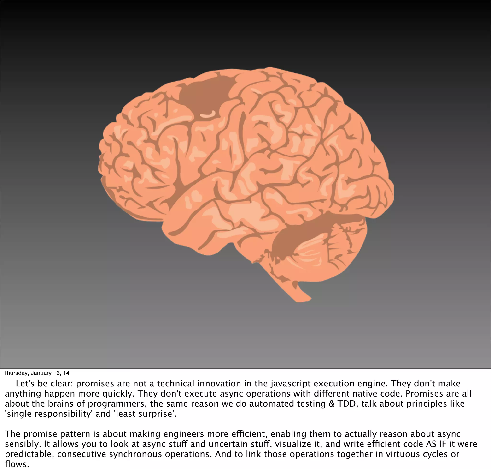 Thursday, January 16, 14

Let's be clear: promises are not a technical innovation in the javascript execution engine. They don't make
anything happen more quickly. They don't execute async operations with different native code. Promises are all
about the brains of programmers, the same reason we do automated testing & TDD, talk about principles like
'single responsibility' and 'least surprise'.
The promise pattern is about making engineers more efficient, enabling them to actually reason about async
sensibly. It allows you to look at async stuff and uncertain stuff, visualize it, and write efficient code AS IF it were
predictable, consecutive synchronous operations. And to link those operations together in virtuous cycles or
ﬂows.

 