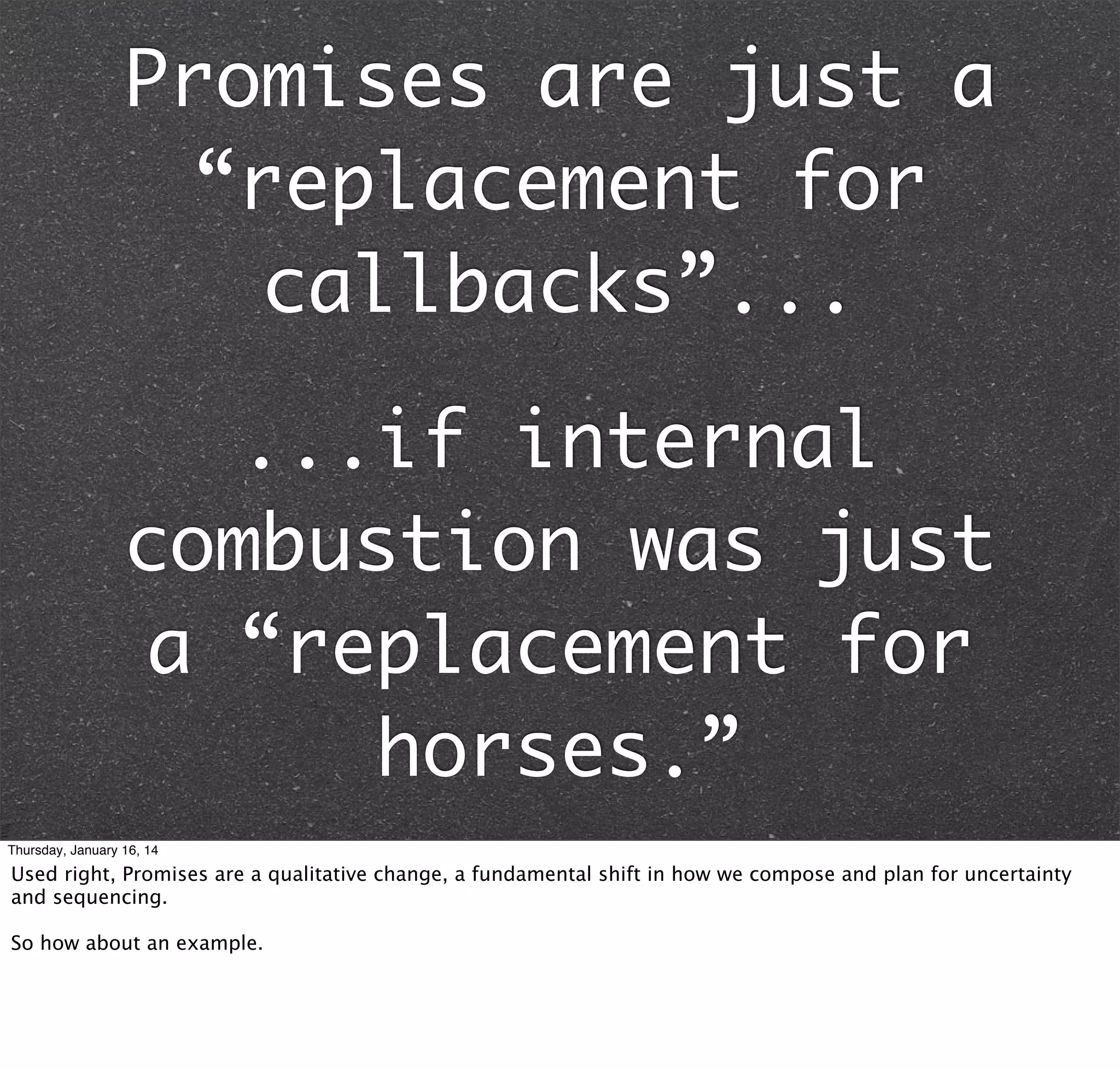 Promises are just a
“replacement for
callbacks”...
...if internal
combustion was just
a “replacement for
horses.”
Thursday, January 16, 14

Used right, Promises are a qualitative change, a fundamental shift in how we compose and plan for uncertainty
and sequencing.
So how about an example.

 