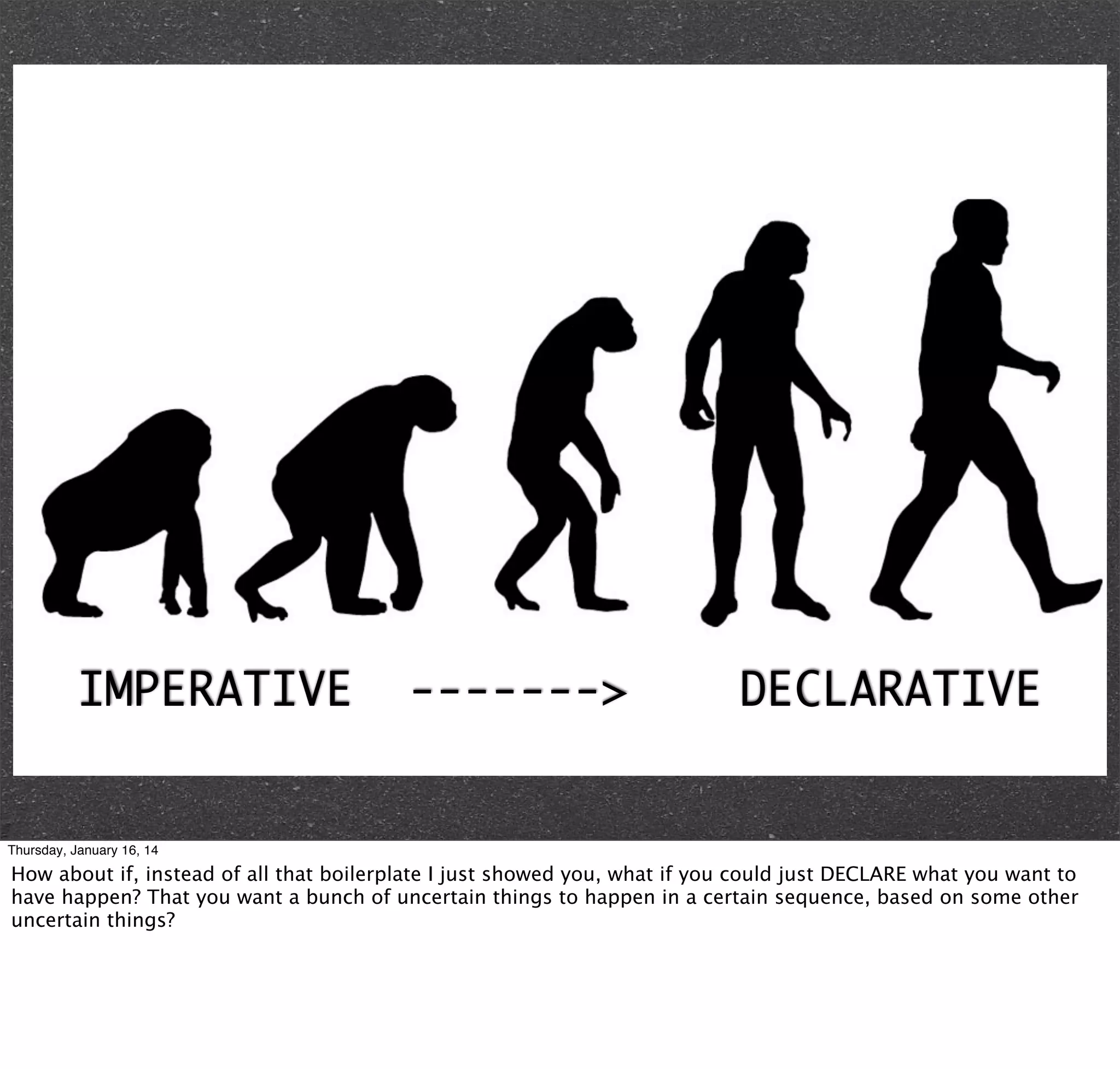 IMPERATIVE

------->

DECLARATIVE

Thursday, January 16, 14

How about if, instead of all that boilerplate I just showed you, what if you could just DECLARE what you want to
have happen? That you want a bunch of uncertain things to happen in a certain sequence, based on some other
uncertain things?

 