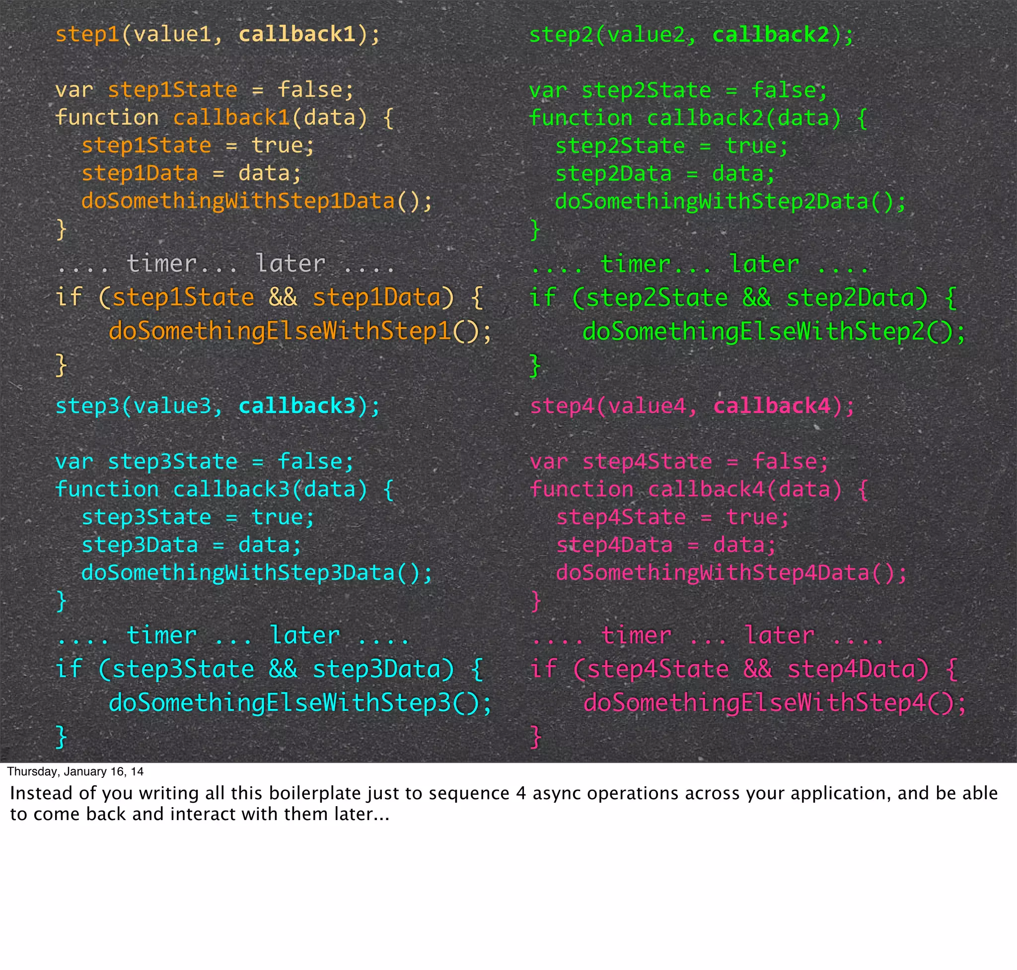 step1(value1,	
  callback1);

step2(value2,	
  callback2);

var	
  step1State	
  =	
  false;
function	
  callback1(data)	
  {
	
  	
  step1State	
  =	
  true;
	
  	
  step1Data	
  =	
  data;
	
  	
  doSomethingWithStep1Data();
}
.... timer... later ....
if (step1State && step1Data) {
doSomethingElseWithStep1();
}

var	
  step2State	
  =	
  false;
function	
  callback2(data)	
  {
	
  	
  step2State	
  =	
  true;
	
  	
  step2Data	
  =	
  data;
	
  	
  doSomethingWithStep2Data();
}
.... timer... later ....
if (step2State && step2Data) {
doSomethingElseWithStep2();
}

step3(value3,	
  callback3);

step4(value4,	
  callback4);

var	
  step3State	
  =	
  false;
function	
  callback3(data)	
  {
	
  	
  step3State	
  =	
  true;
	
  	
  step3Data	
  =	
  data;
	
  	
  doSomethingWithStep3Data();
}
.... timer ... later ....
if (step3State && step3Data) {
doSomethingElseWithStep3();
}

var	
  step4State	
  =	
  false;
function	
  callback4(data)	
  {
	
  	
  step4State	
  =	
  true;
	
  	
  step4Data	
  =	
  data;
	
  	
  doSomethingWithStep4Data();
}
.... timer ... later ....
if (step4State && step4Data) {
doSomethingElseWithStep4();
}

Thursday, January 16, 14

Instead of you writing all this boilerplate just to sequence 4 async operations across your application, and be able
to come back and interact with them later...

 