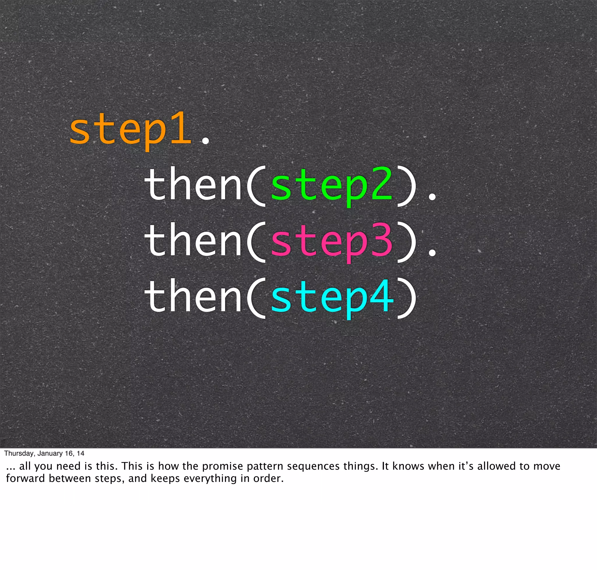 step1.
then(step2).
then(step3).
then(step4)

Thursday, January 16, 14

... all you need is this. This is how the promise pattern sequences things. It knows when it’s allowed to move
forward between steps, and keeps everything in order.

 