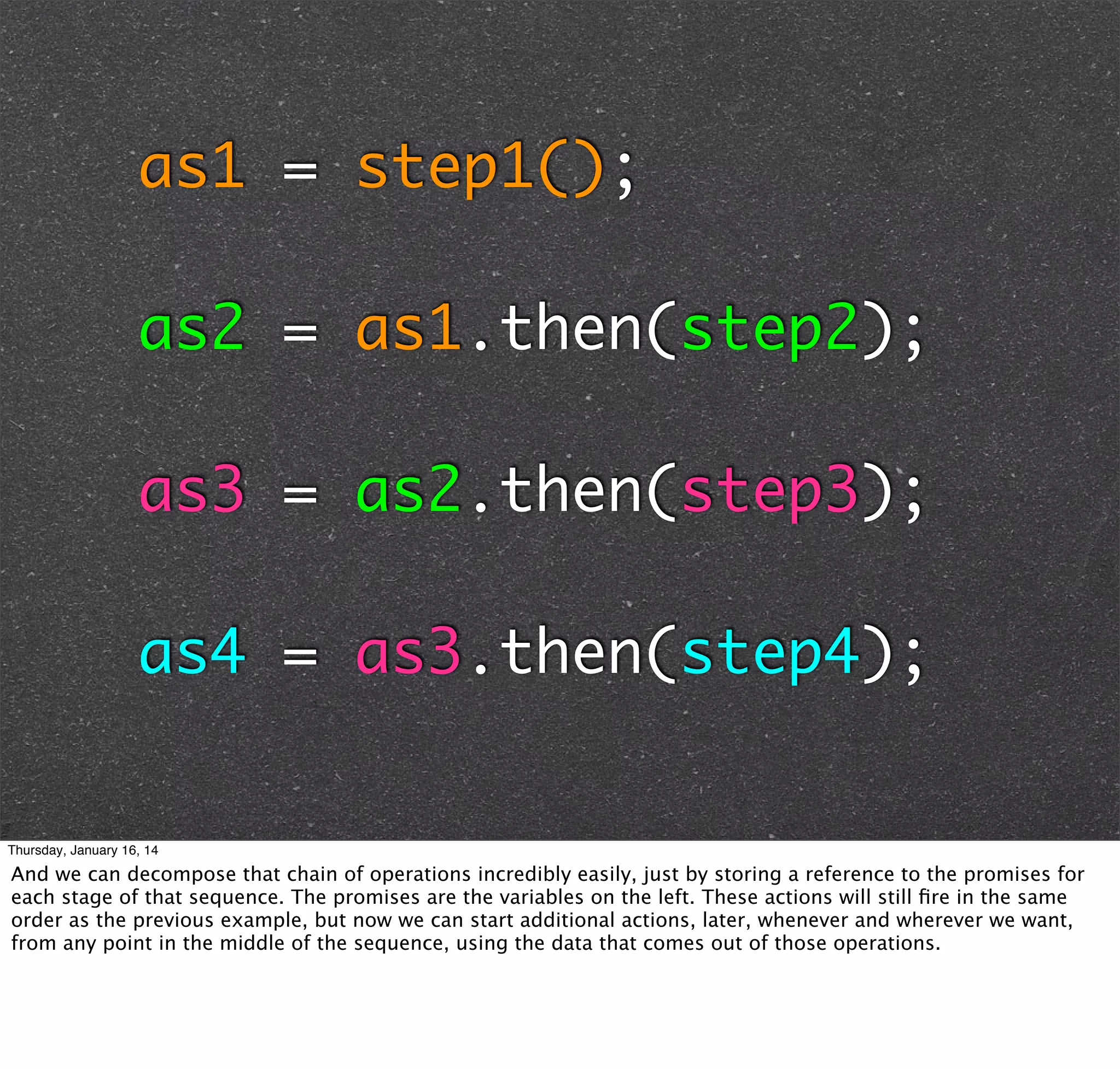 as1 = step1();
as2 = as1.then(step2);
as3 = as2.then(step3);
as4 = as3.then(step4);

Thursday, January 16, 14

And we can decompose that chain of operations incredibly easily, just by storing a reference to the promises for
each stage of that sequence. The promises are the variables on the left. These actions will still ﬁre in the same
order as the previous example, but now we can start additional actions, later, whenever and wherever we want,
from any point in the middle of the sequence, using the data that comes out of those operations.

 