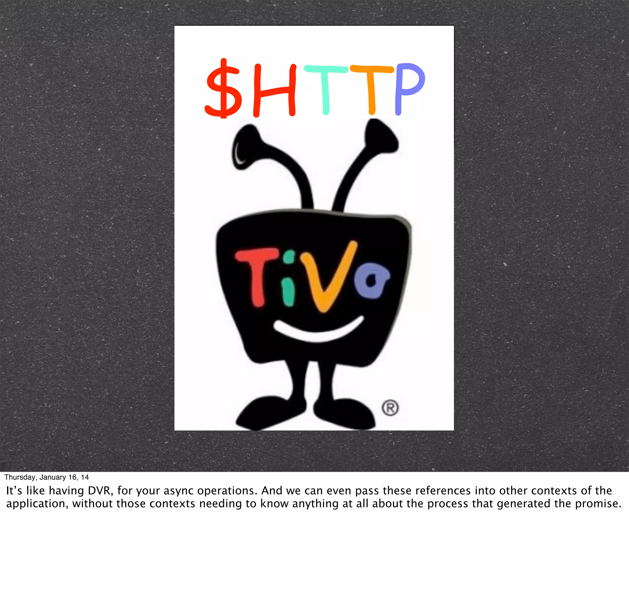 $HTTP

Thursday, January 16, 14

It’s like having DVR, for your async operations. And we can even pass these references into other contexts of the
application, without those contexts needing to know anything at all about the process that generated the promise.

 