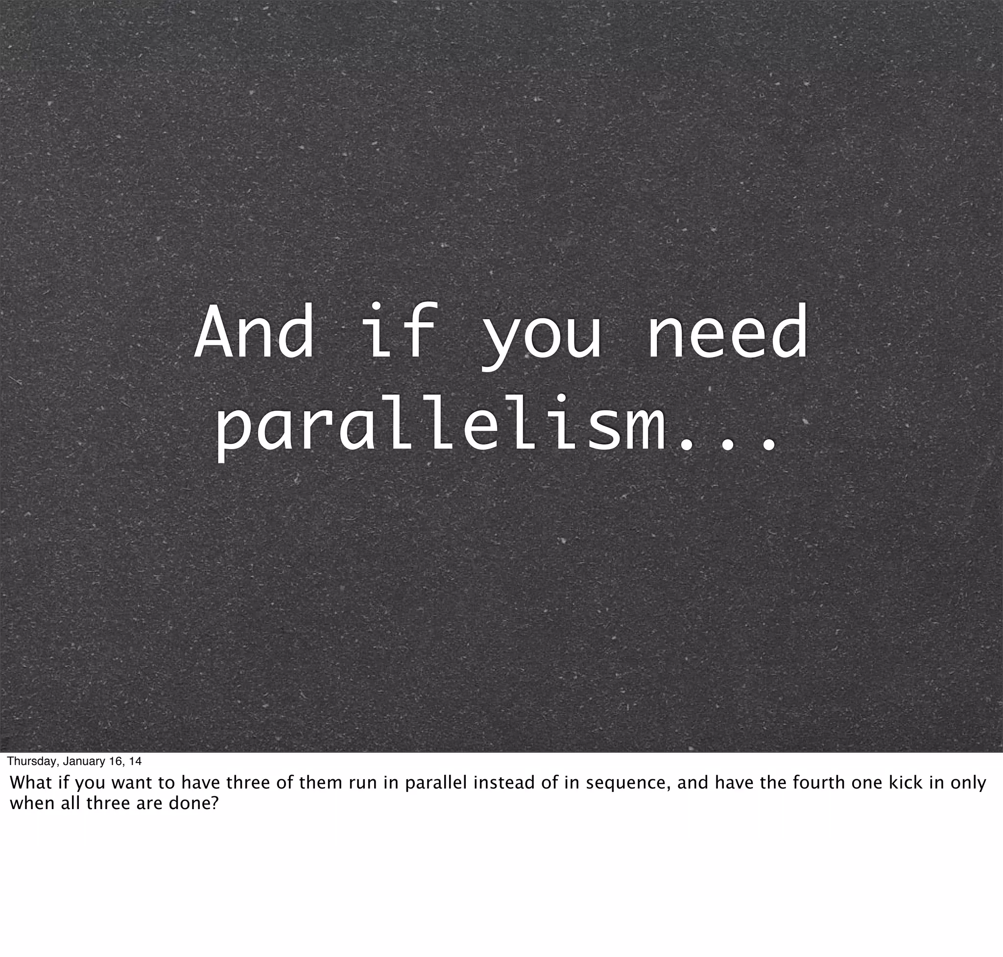 And if you need
parallelism...

Thursday, January 16, 14

What if you want to have three of them run in parallel instead of in sequence, and have the fourth one kick in only
when all three are done?

 