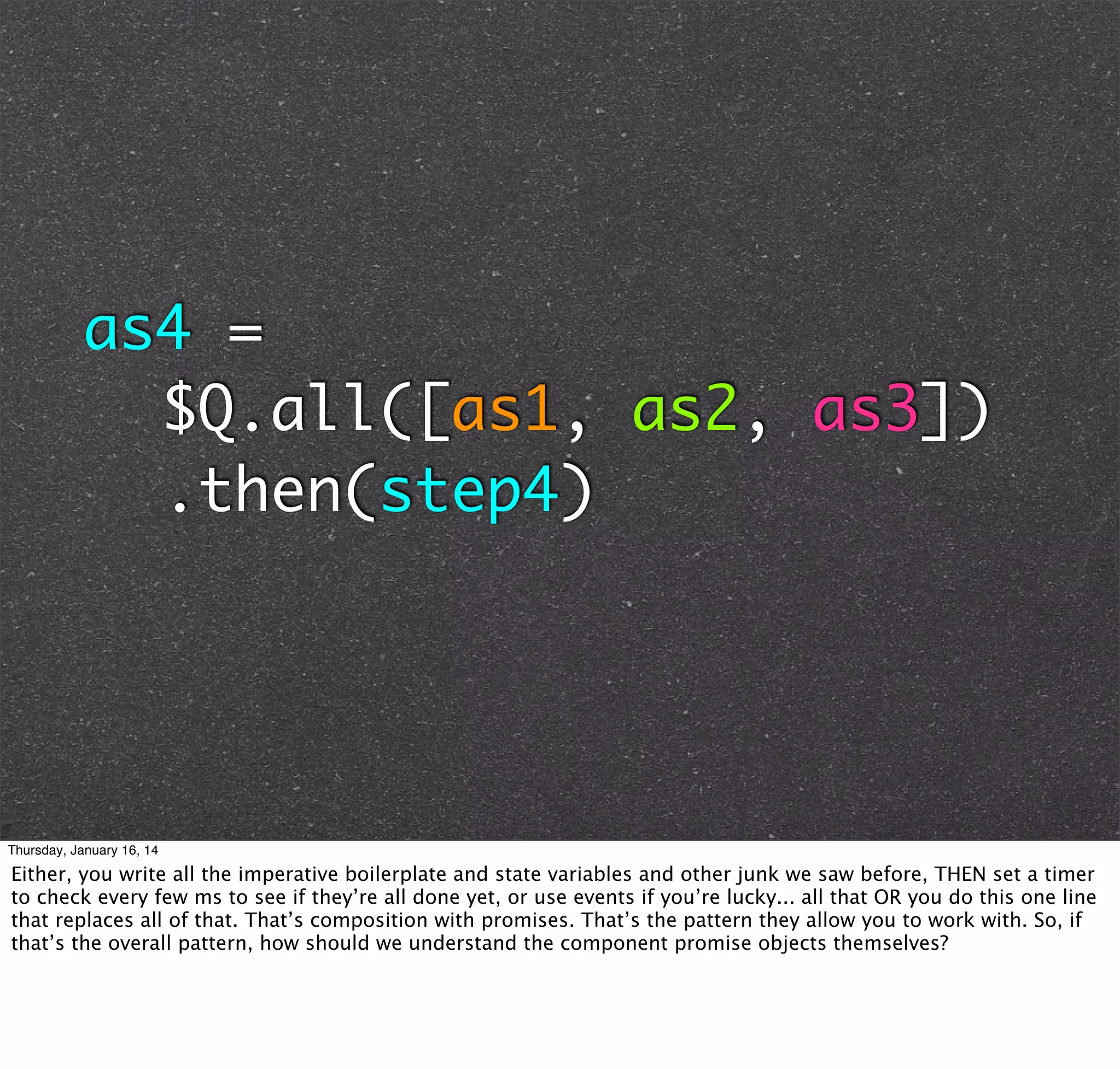 as4 =
		$Q.all([as1, as2, as3])
		.then(step4)

Thursday, January 16, 14

Either, you write all the imperative boilerplate and state variables and other junk we saw before, THEN set a timer
to check every few ms to see if they’re all done yet, or use events if you’re lucky... all that OR you do this one line
that replaces all of that. That’s composition with promises. That’s the pattern they allow you to work with. So, if
that’s the overall pattern, how should we understand the component promise objects themselves?

 