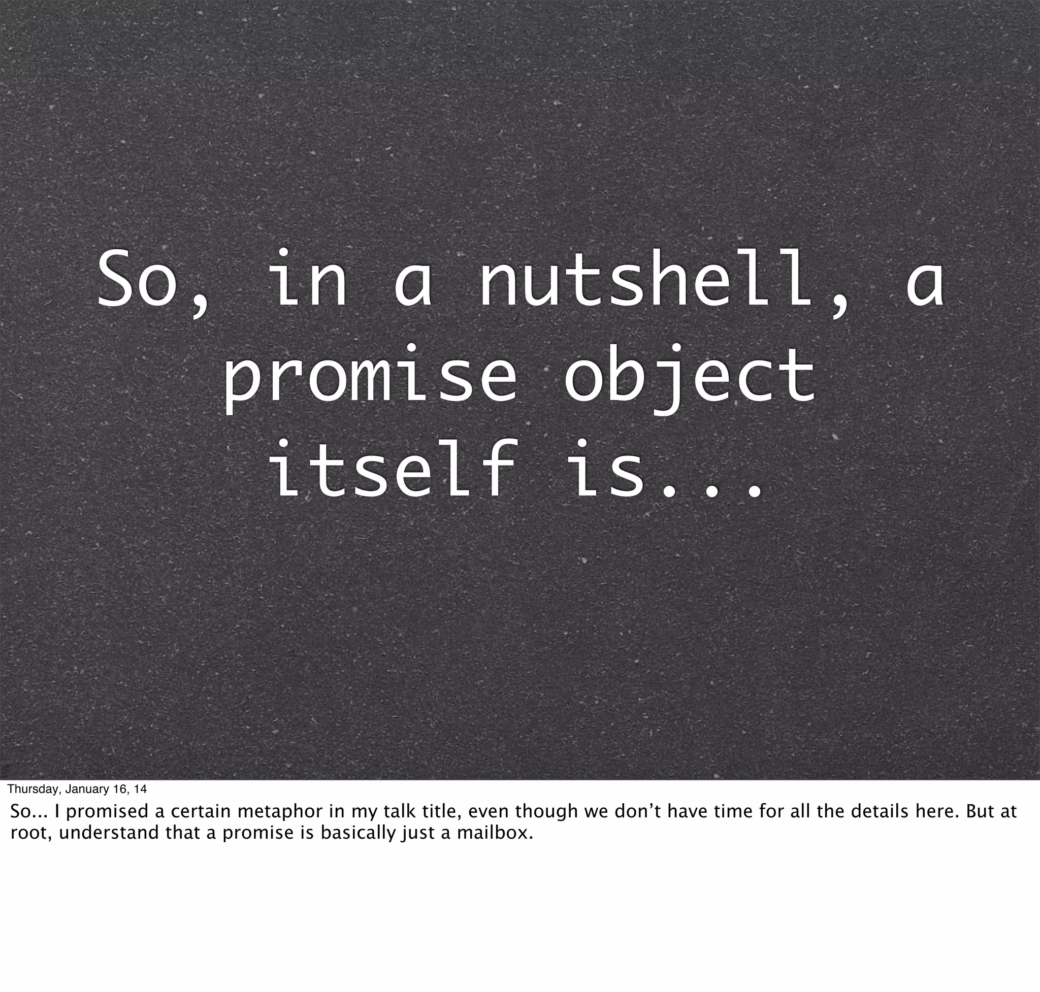 So, in a nutshell, a
promise object
itself is...

Thursday, January 16, 14

So... I promised a certain metaphor in my talk title, even though we don’t have time for all the details here. But at
root, understand that a promise is basically just a mailbox.

 