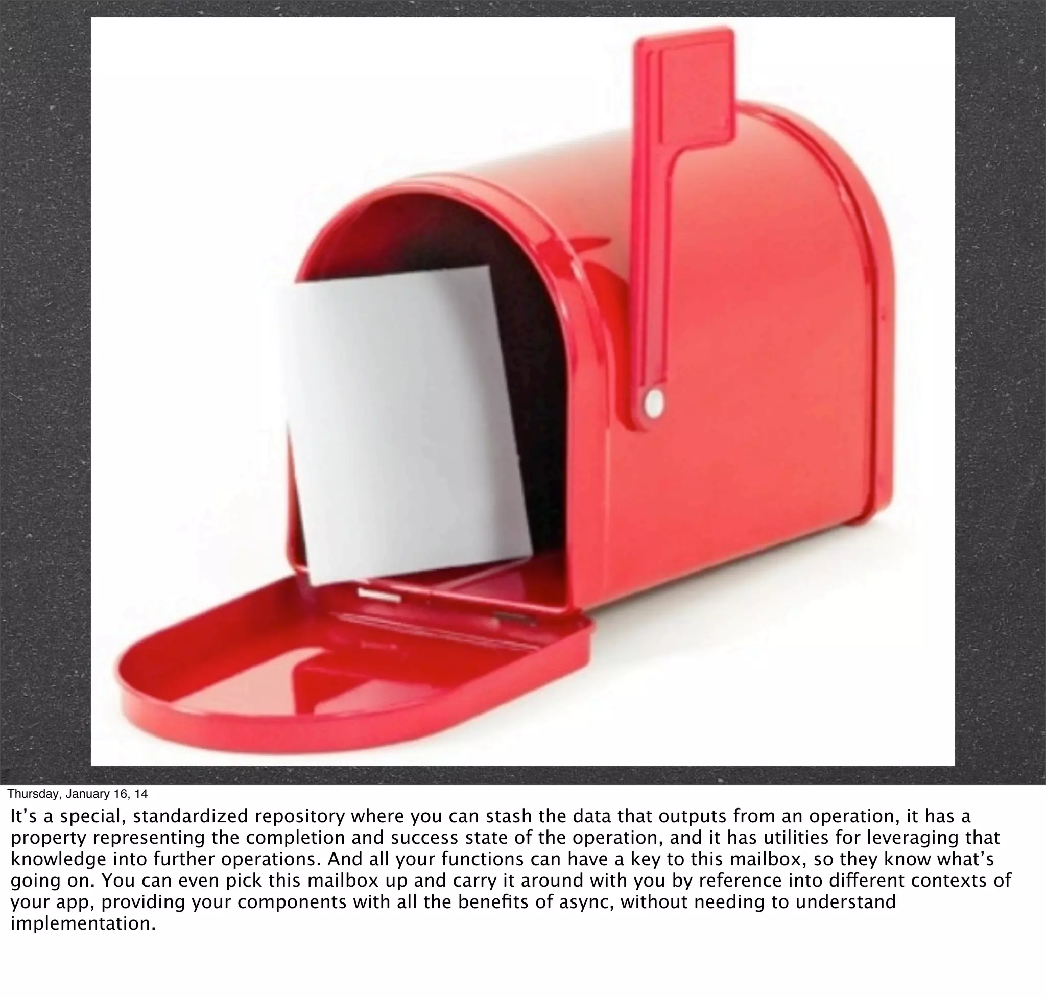 Thursday, January 16, 14

It’s a special, standardized repository where you can stash the data that outputs from an operation, it has a
property representing the completion and success state of the operation, and it has utilities for leveraging that
knowledge into further operations. And all your functions can have a key to this mailbox, so they know what’s
going on. You can even pick this mailbox up and carry it around with you by reference into different contexts of
your app, providing your components with all the beneﬁts of async, without needing to understand
implementation.

 