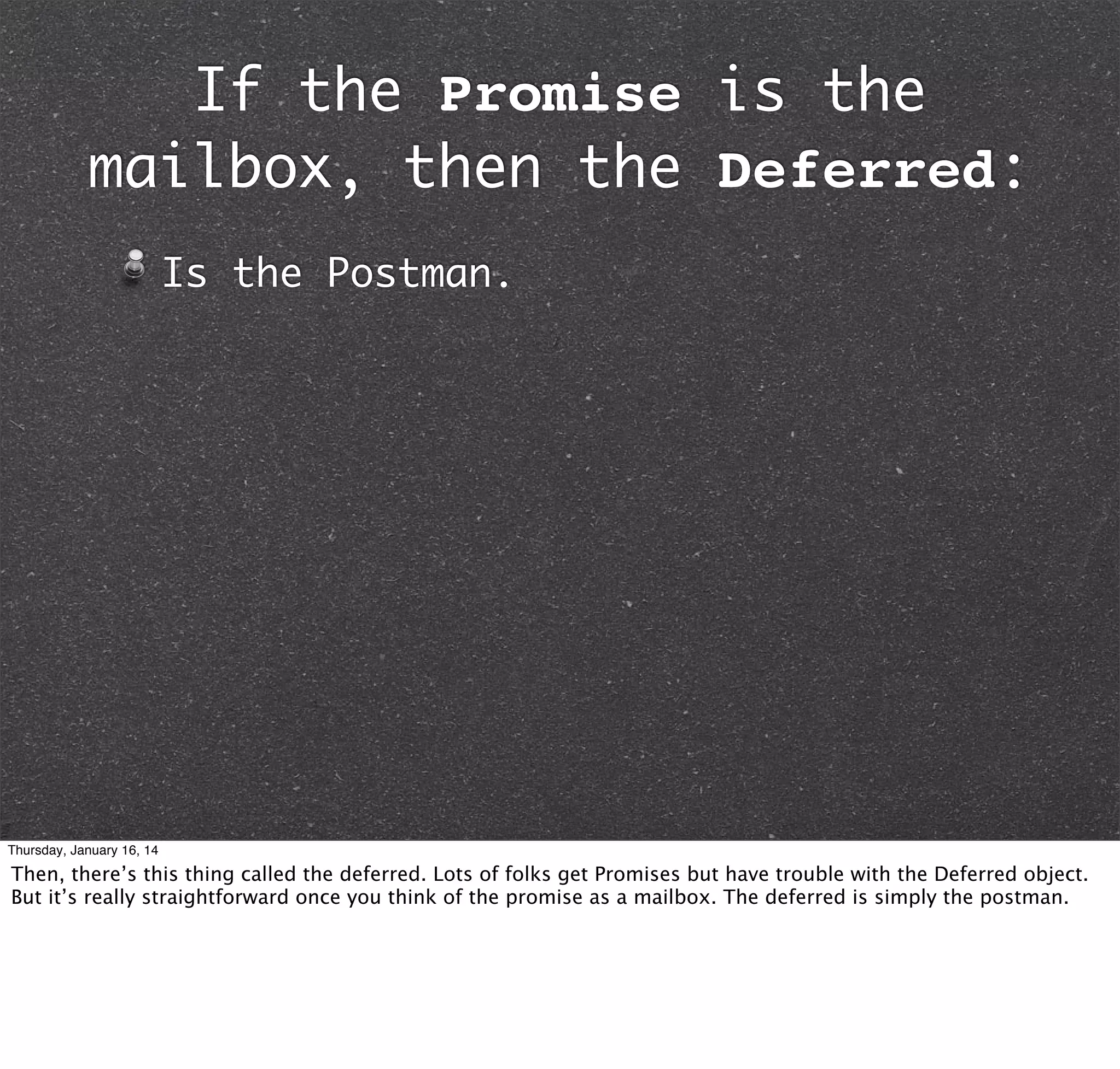 If the Promise is the
mailbox, then the Deferred:
Is the Postman.

Thursday, January 16, 14

Then, there’s this thing called the deferred. Lots of folks get Promises but have trouble with the Deferred object.
But it’s really straightforward once you think of the promise as a mailbox. The deferred is simply the postman.

 