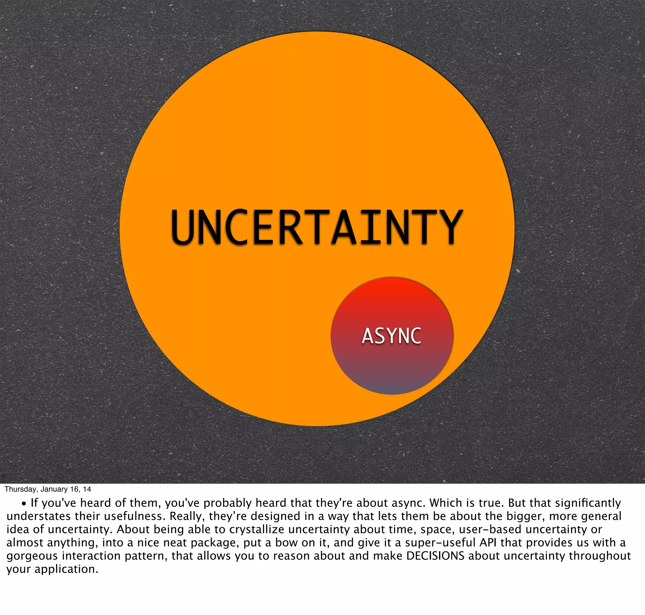 UNCERTAINTY
ASYNC

Thursday, January 16, 14

• If you've heard of them, you've probably heard that they're about async. Which is true. But that signiﬁcantly
understates their usefulness. Really, they’re designed in a way that lets them be about the bigger, more general
idea of uncertainty. About being able to crystallize uncertainty about time, space, user-based uncertainty or
almost anything, into a nice neat package, put a bow on it, and give it a super-useful API that provides us with a
gorgeous interaction pattern, that allows you to reason about and make DECISIONS about uncertainty throughout
your application.

 