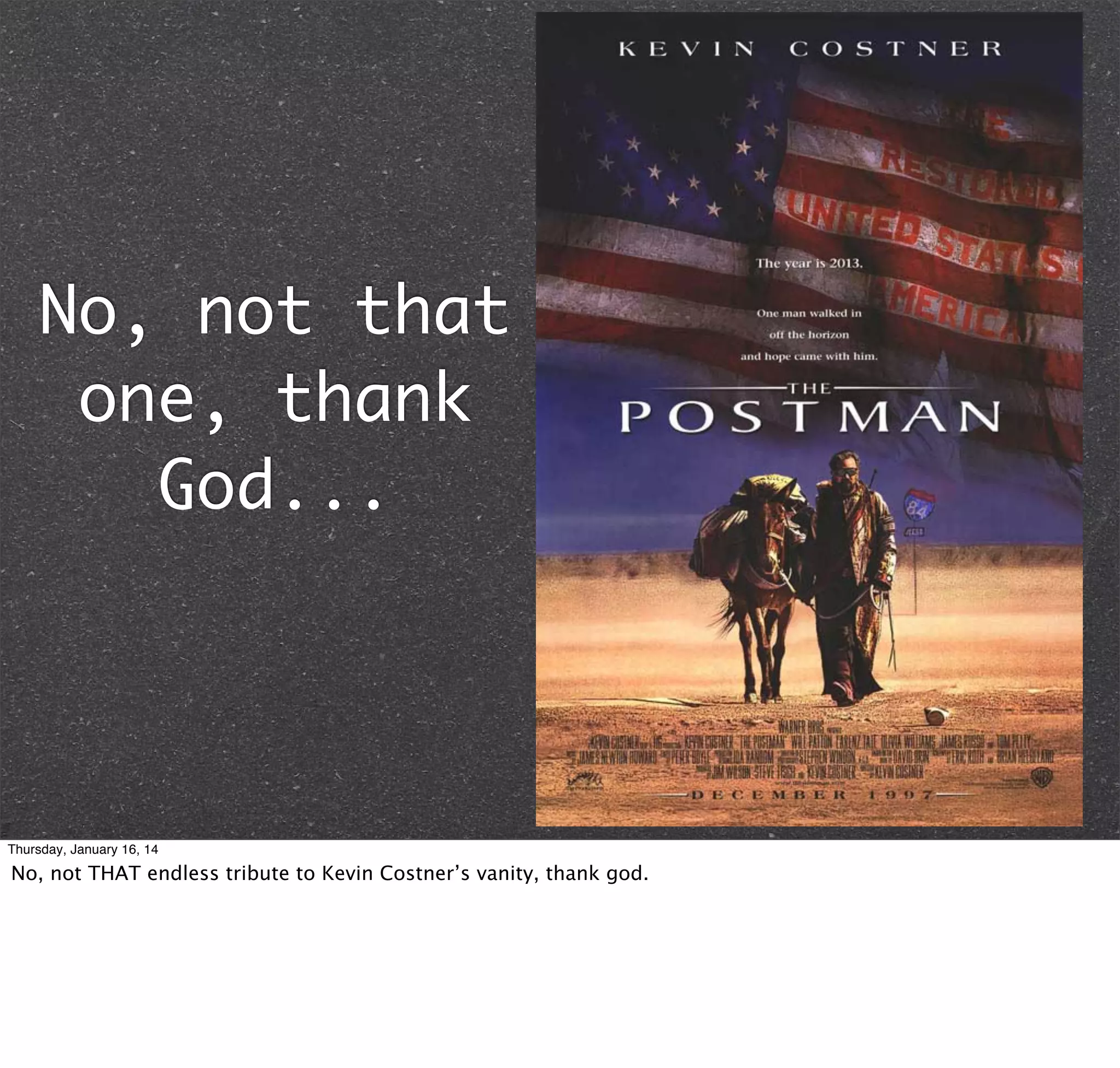 No, not that
one, thank
God...

Thursday, January 16, 14

No, not THAT endless tribute to Kevin Costner’s vanity, thank god.

 