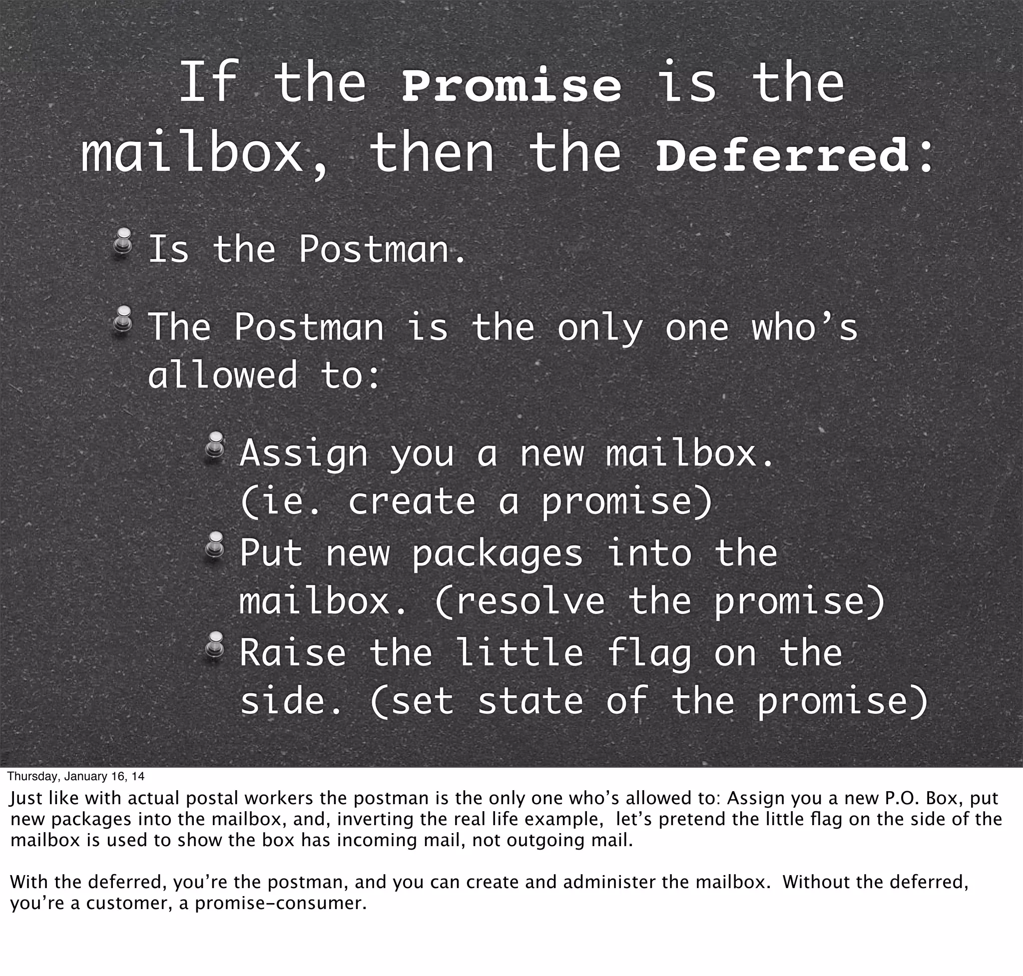 If the Promise is the
mailbox, then the Deferred:
Is the Postman.
The Postman is the only one who’s
allowed to:
Assign you a new mailbox.
(ie. create a promise)
Put new packages into the
mailbox. (resolve the promise)
Raise the little flag on the
side. (set state of the promise)
Thursday, January 16, 14

Just like with actual postal workers the postman is the only one who’s allowed to: Assign you a new P.O. Box, put
new packages into the mailbox, and, inverting the real life example, let’s pretend the little ﬂag on the side of the
mailbox is used to show the box has incoming mail, not outgoing mail.
With the deferred, you’re the postman, and you can create and administer the mailbox. Without the deferred,
you’re a customer, a promise-consumer.

 