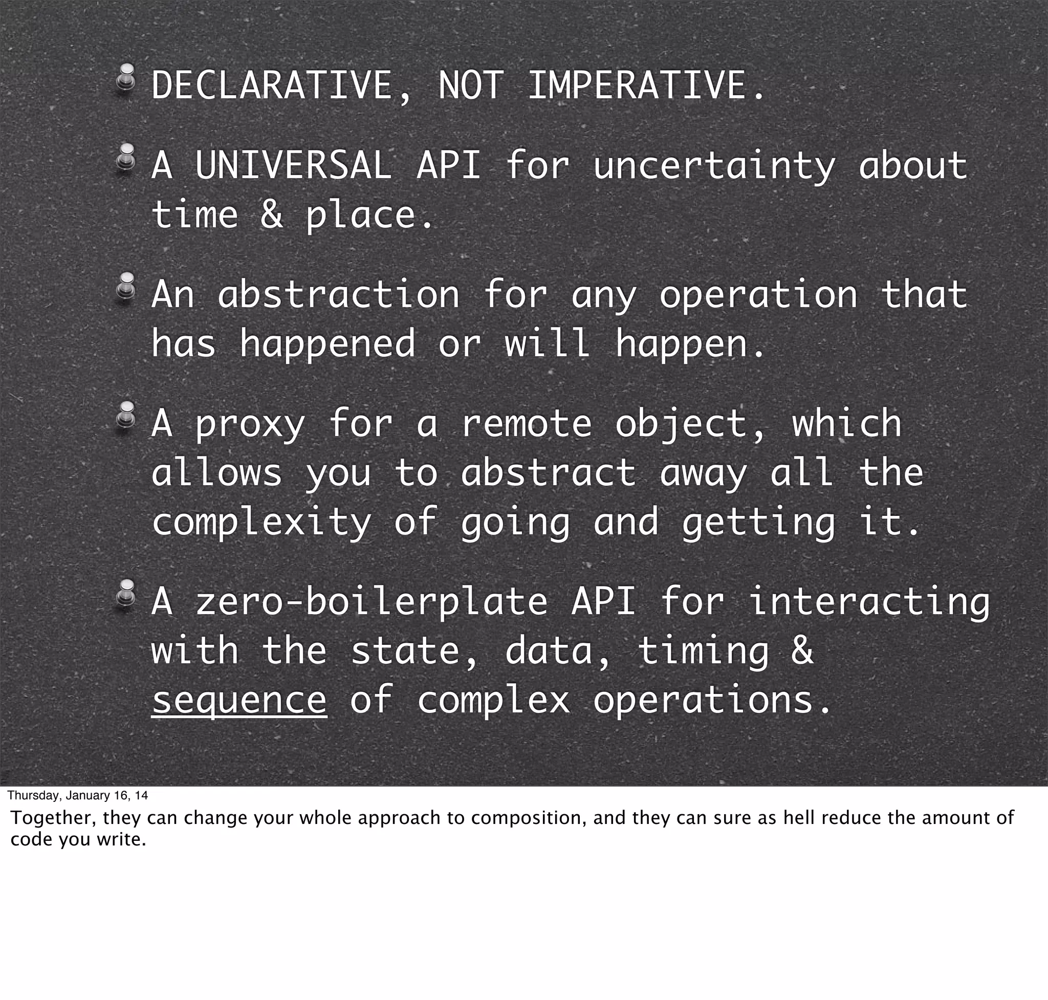 DECLARATIVE, NOT IMPERATIVE.
A UNIVERSAL API for uncertainty about
time & place.
An abstraction for any operation that
has happened or will happen.
A proxy for a remote object, which
allows you to abstract away all the
complexity of going and getting it.
A zero-boilerplate API for interacting
with the state, data, timing &
sequence of complex operations.
Thursday, January 16, 14

Together, they can change your whole approach to composition, and they can sure as hell reduce the amount of
code you write.

 