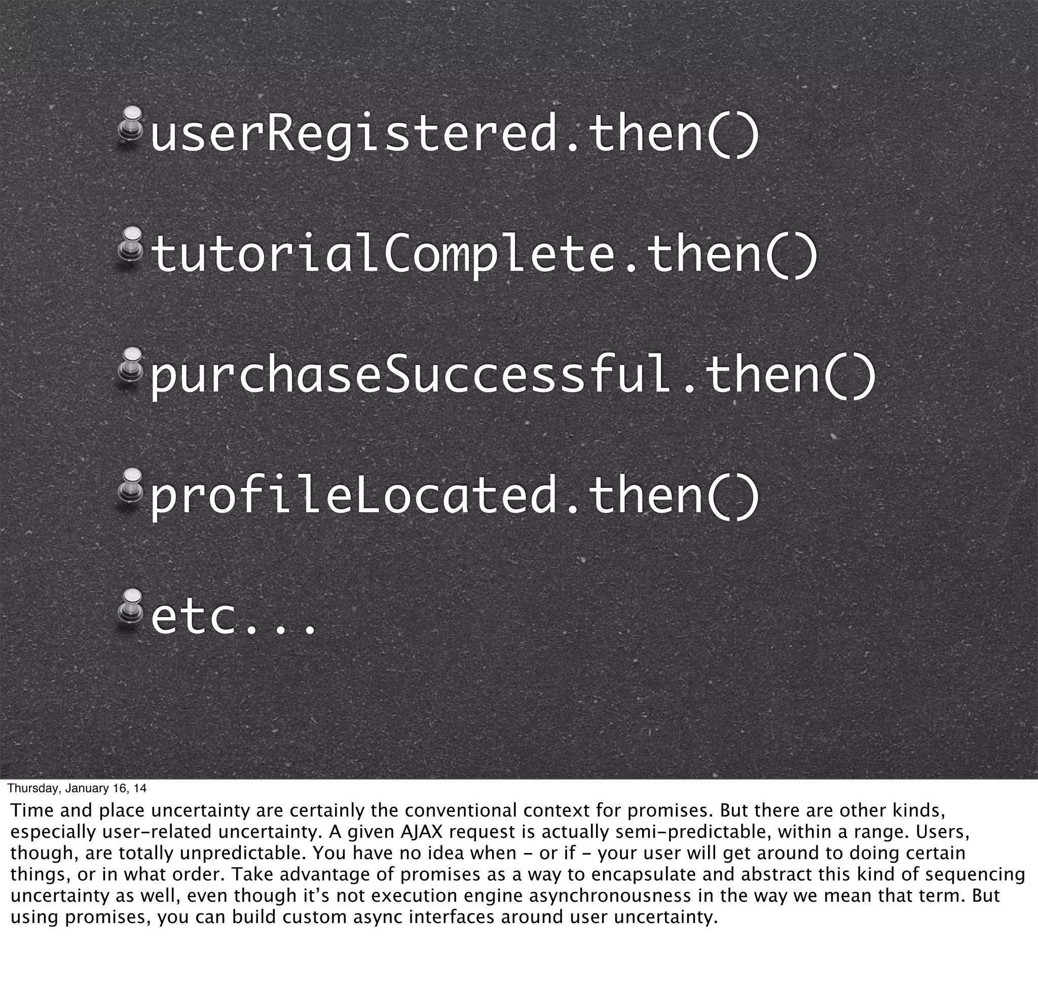 userRegistered.then()
tutorialComplete.then()
purchaseSuccessful.then()
profileLocated.then()
etc...

Thursday, January 16, 14

Time and place uncertainty are certainly the conventional context for promises. But there are other kinds,
especially user-related uncertainty. A given AJAX request is actually semi-predictable, within a range. Users,
though, are totally unpredictable. You have no idea when - or if - your user will get around to doing certain
things, or in what order. Take advantage of promises as a way to encapsulate and abstract this kind of sequencing
uncertainty as well, even though it’s not execution engine asynchronousness in the way we mean that term. But
using promises, you can build custom async interfaces around user uncertainty.

 
