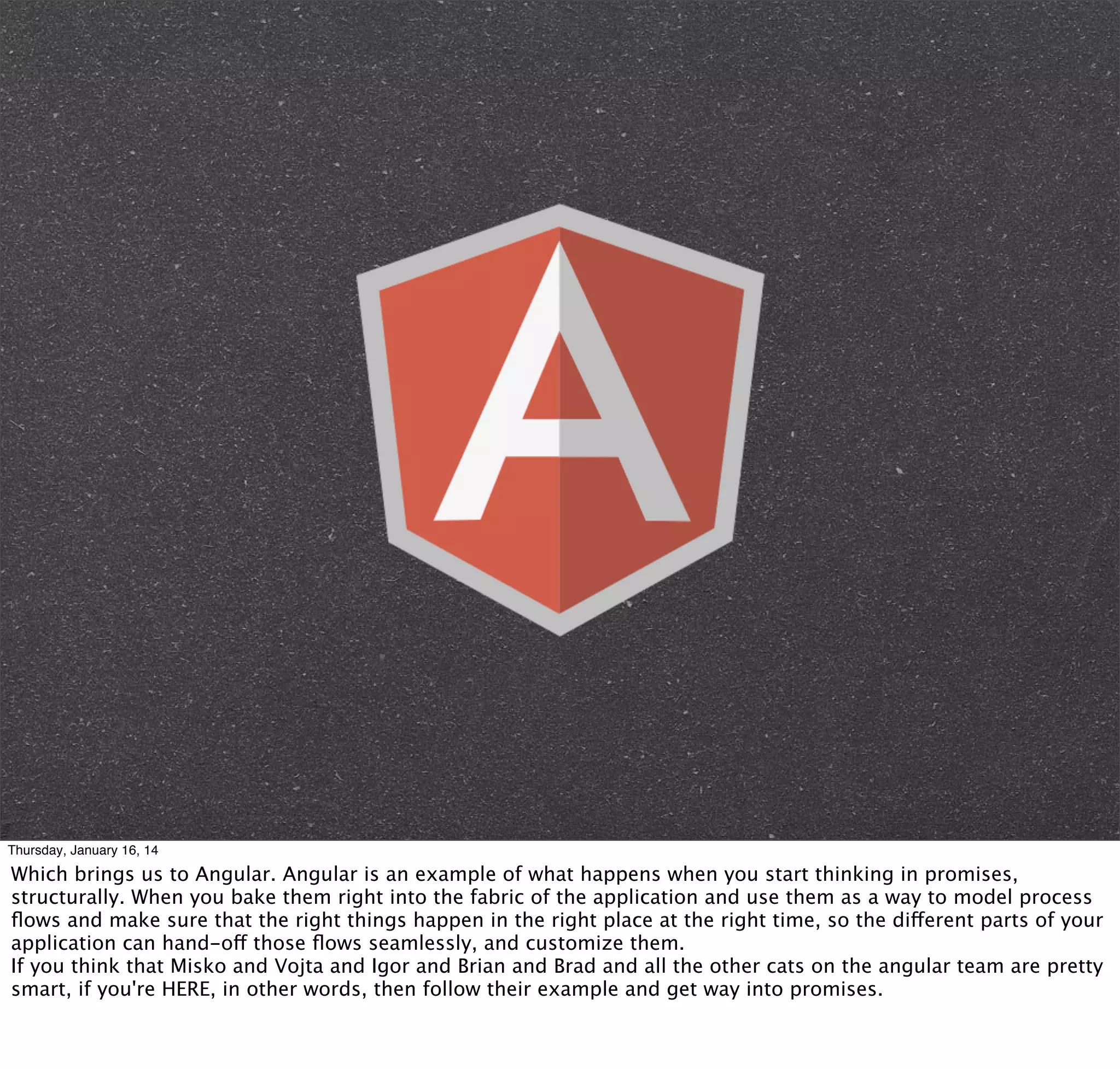 Thursday, January 16, 14

Which brings us to Angular. Angular is an example of what happens when you start thinking in promises,
structurally. When you bake them right into the fabric of the application and use them as a way to model process
ﬂows and make sure that the right things happen in the right place at the right time, so the different parts of your
application can hand-off those ﬂows seamlessly, and customize them.
If you think that Misko and Vojta and Igor and Brian and Brad and all the other cats on the angular team are pretty
smart, if you're HERE, in other words, then follow their example and get way into promises.

 