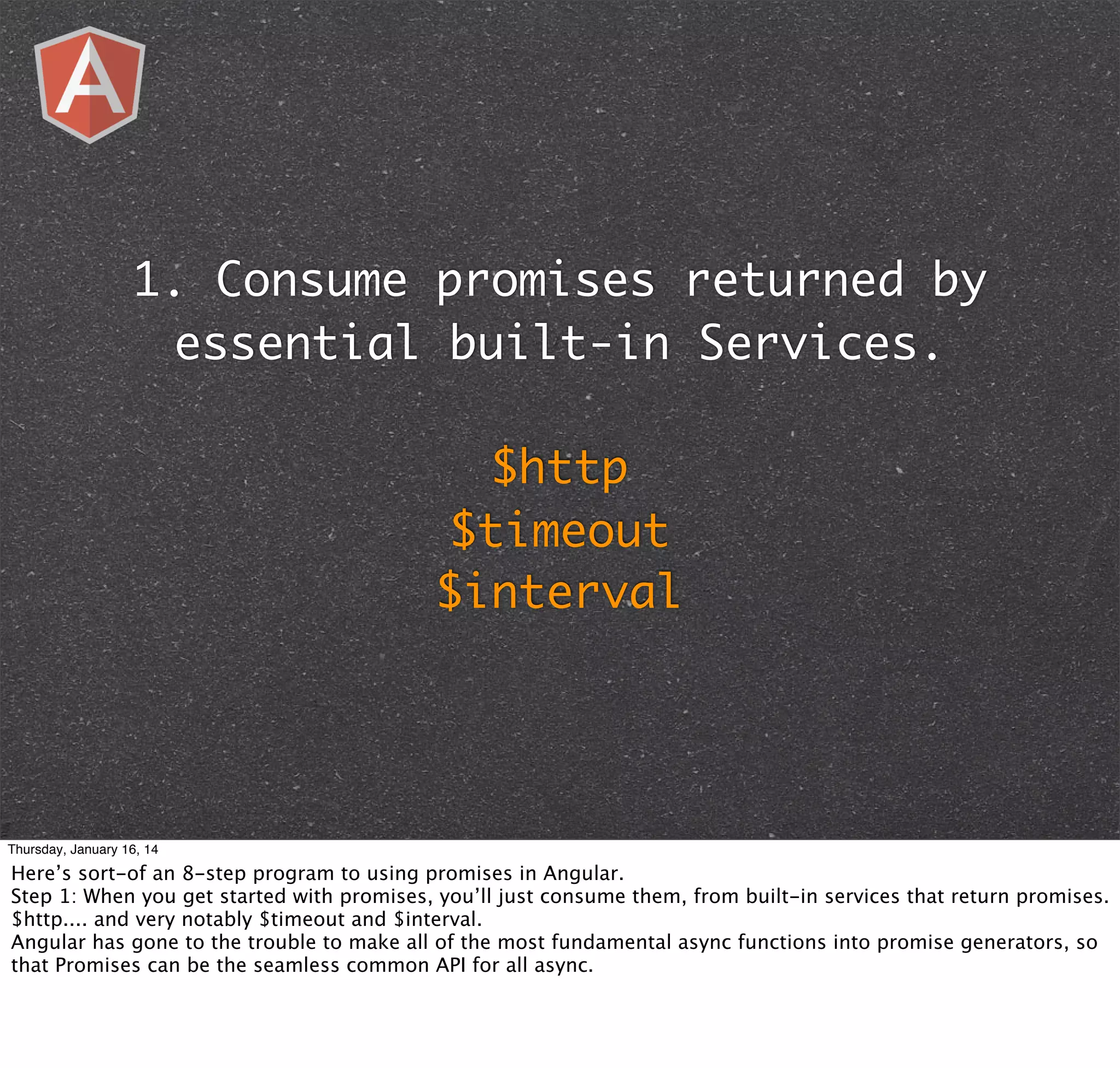 1. Consume promises returned by
essential built-in Services.
$http
$timeout
$interval

Thursday, January 16, 14

Here’s sort-of an 8-step program to using promises in Angular.
Step 1: When you get started with promises, you’ll just consume them, from built-in services that return promises.
$http.... and very notably $timeout and $interval.
Angular has gone to the trouble to make all of the most fundamental async functions into promise generators, so
that Promises can be the seamless common API for all async.

 