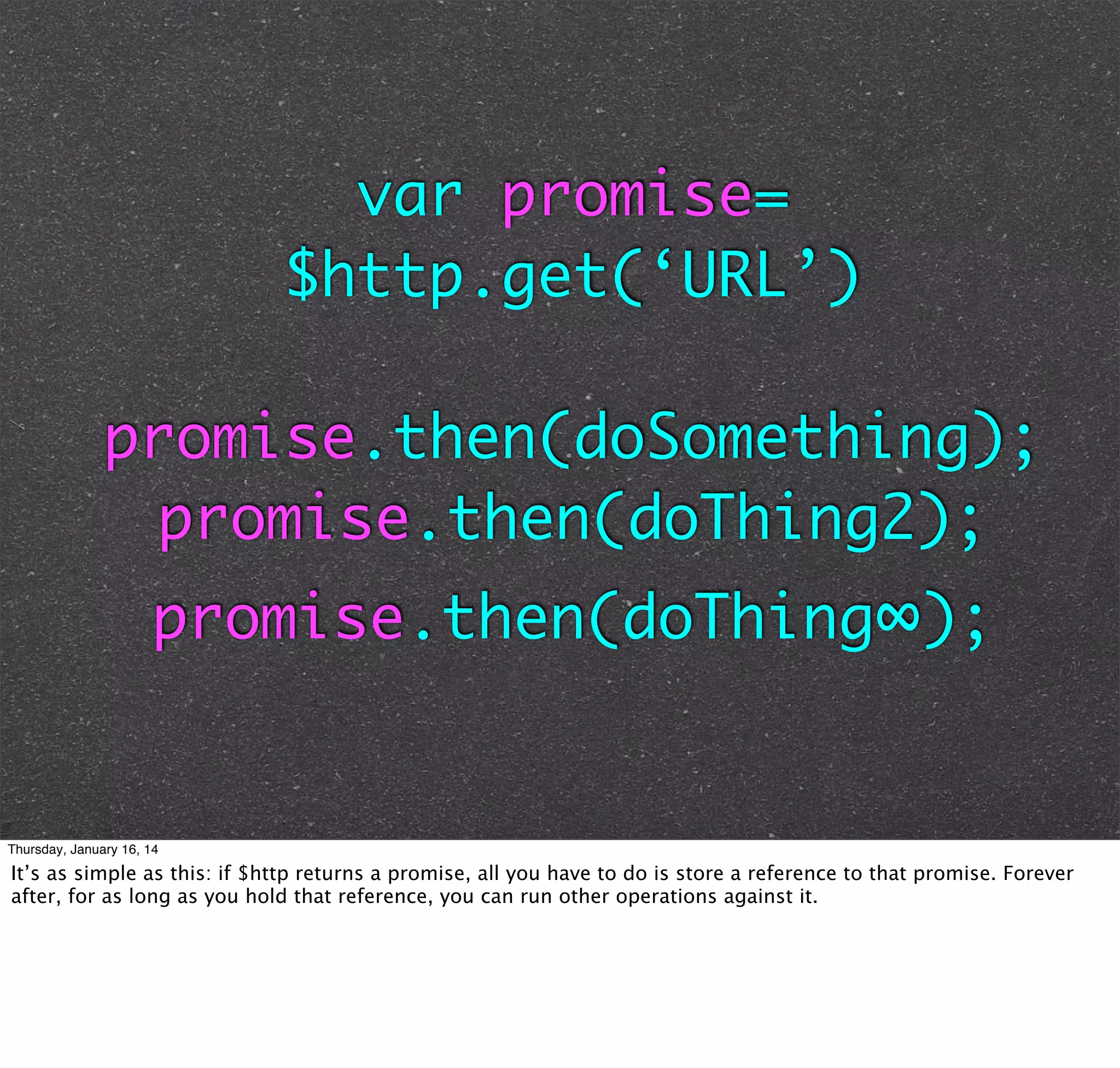 var promise=
$http.get(‘URL’)
promise.then(doSomething);
promise.then(doThing2);
promise.then(doThing∞);

Thursday, January 16, 14

It’s as simple as this: if $http returns a promise, all you have to do is store a reference to that promise. Forever
after, for as long as you hold that reference, you can run other operations against it.

 