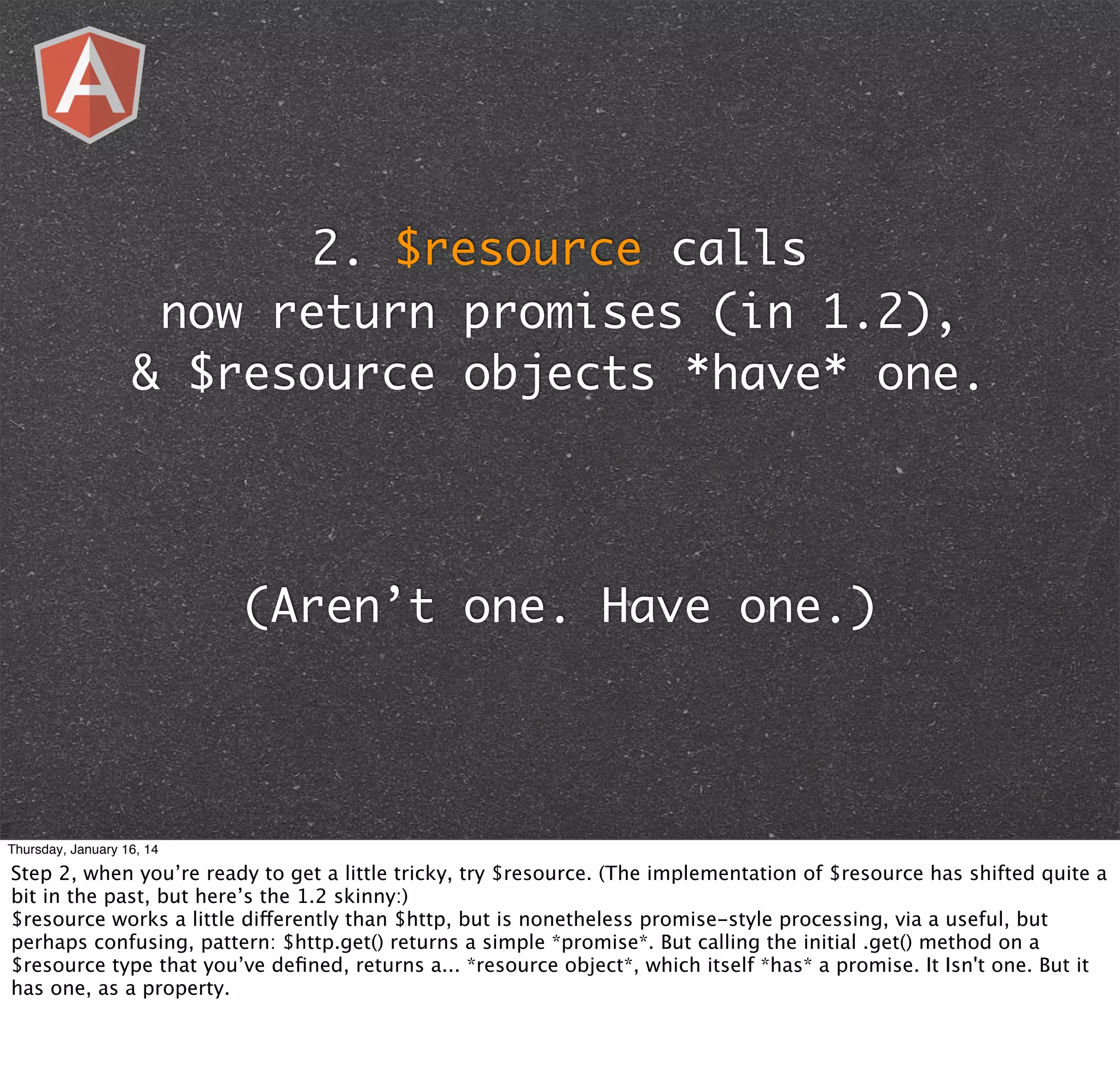 2. $resource calls
now return promises (in 1.2),
& $resource objects *have* one.

(Aren’t one. Have one.)

Thursday, January 16, 14

Step 2, when you’re ready to get a little tricky, try $resource. (The implementation of $resource has shifted quite a
bit in the past, but here’s the 1.2 skinny:)
$resource works a little differently than $http, but is nonetheless promise-style processing, via a useful, but
perhaps confusing, pattern: $http.get() returns a simple *promise*. But calling the initial .get() method on a
$resource type that you’ve deﬁned, returns a... *resource object*, which itself *has* a promise. It Isn't one. But it
has one, as a property.

 