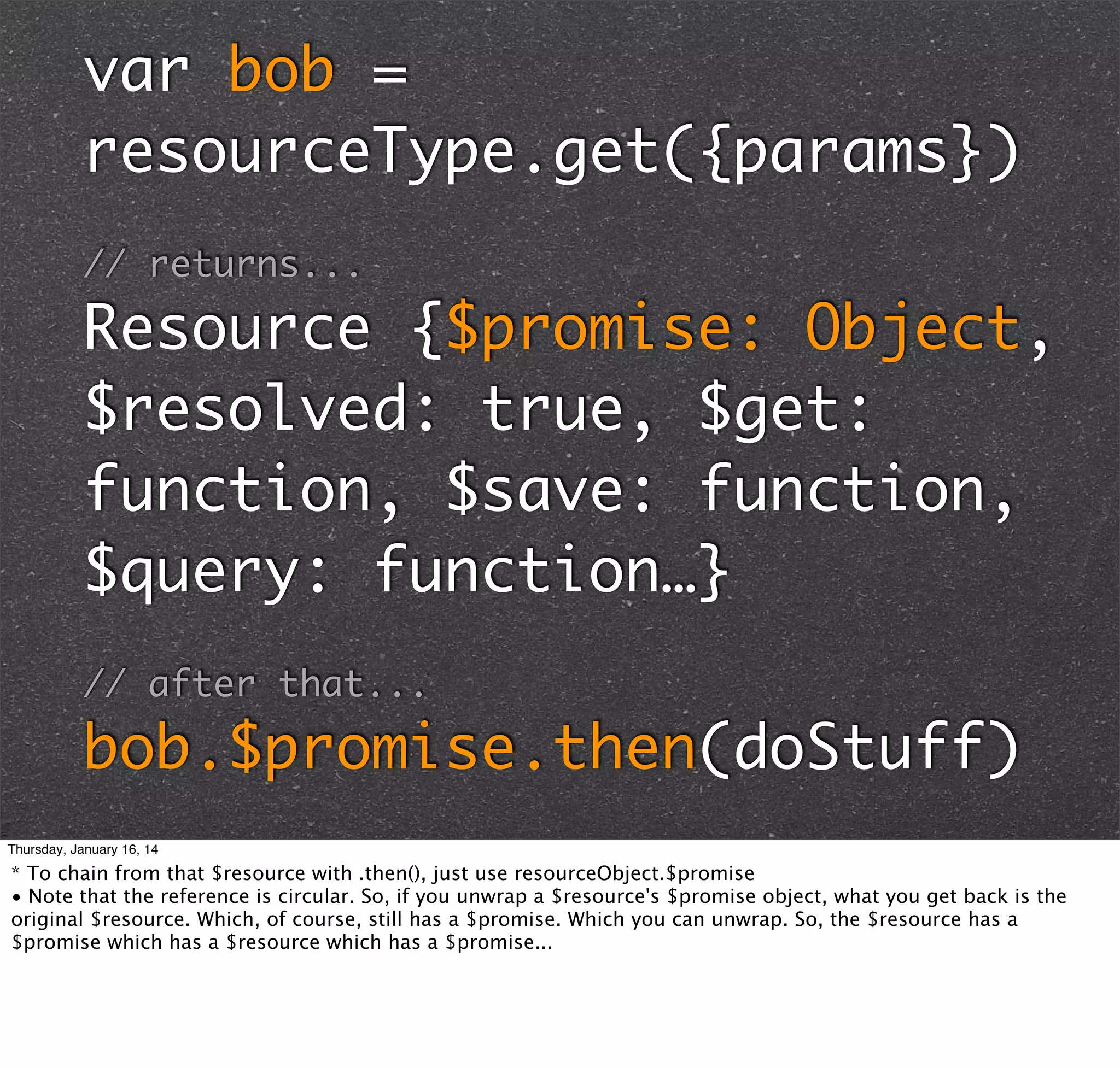 var bob =
resourceType.get({params})
// returns...

Resource {$promise: Object,
$resolved: true, $get:
function, $save: function,
$query: function…}
// after that...

bob.$promise.then(doStuff)
Thursday, January 16, 14

* To chain from that $resource with .then(), just use resourceObject.$promise
• Note that the reference is circular. So, if you unwrap a $resource's $promise object, what you get back is the
original $resource. Which, of course, still has a $promise. Which you can unwrap. So, the $resource has a
$promise which has a $resource which has a $promise...

 