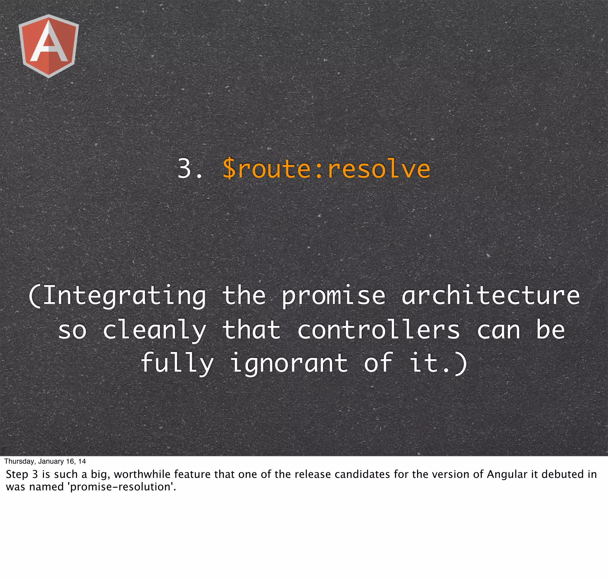 3. $route:resolve

(Integrating the promise architecture
so cleanly that controllers can be
fully ignorant of it.)

Thursday, January 16, 14

Step 3 is such a big, worthwhile feature that one of the release candidates for the version of Angular it debuted in
was named 'promise-resolution'.

 