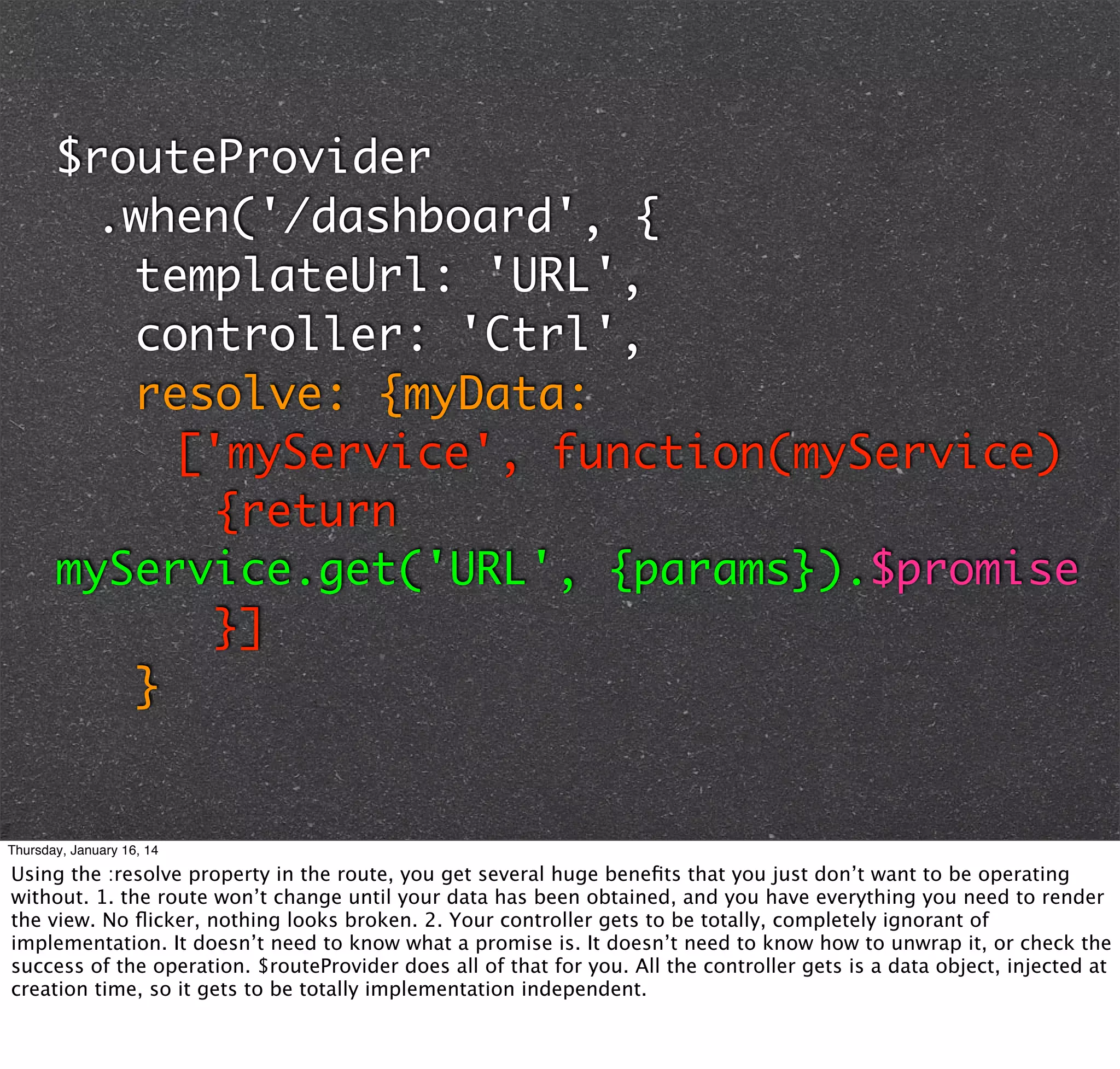 $routeProvider
	 .when('/dashboard', {
	 	 templateUrl: 'URL',
	 	 controller: 'Ctrl',
	 	 resolve: {myData:
	 	 	 ['myService', function(myService)
	 	 	 	 {return
myService.get('URL', {params}).$promise
	 	 	 	 }]
		}

Thursday, January 16, 14

Using the :resolve property in the route, you get several huge beneﬁts that you just don’t want to be operating
without. 1. the route won’t change until your data has been obtained, and you have everything you need to render
the view. No ﬂicker, nothing looks broken. 2. Your controller gets to be totally, completely ignorant of
implementation. It doesn’t need to know what a promise is. It doesn’t need to know how to unwrap it, or check the
success of the operation. $routeProvider does all of that for you. All the controller gets is a data object, injected at
creation time, so it gets to be totally implementation independent.

 