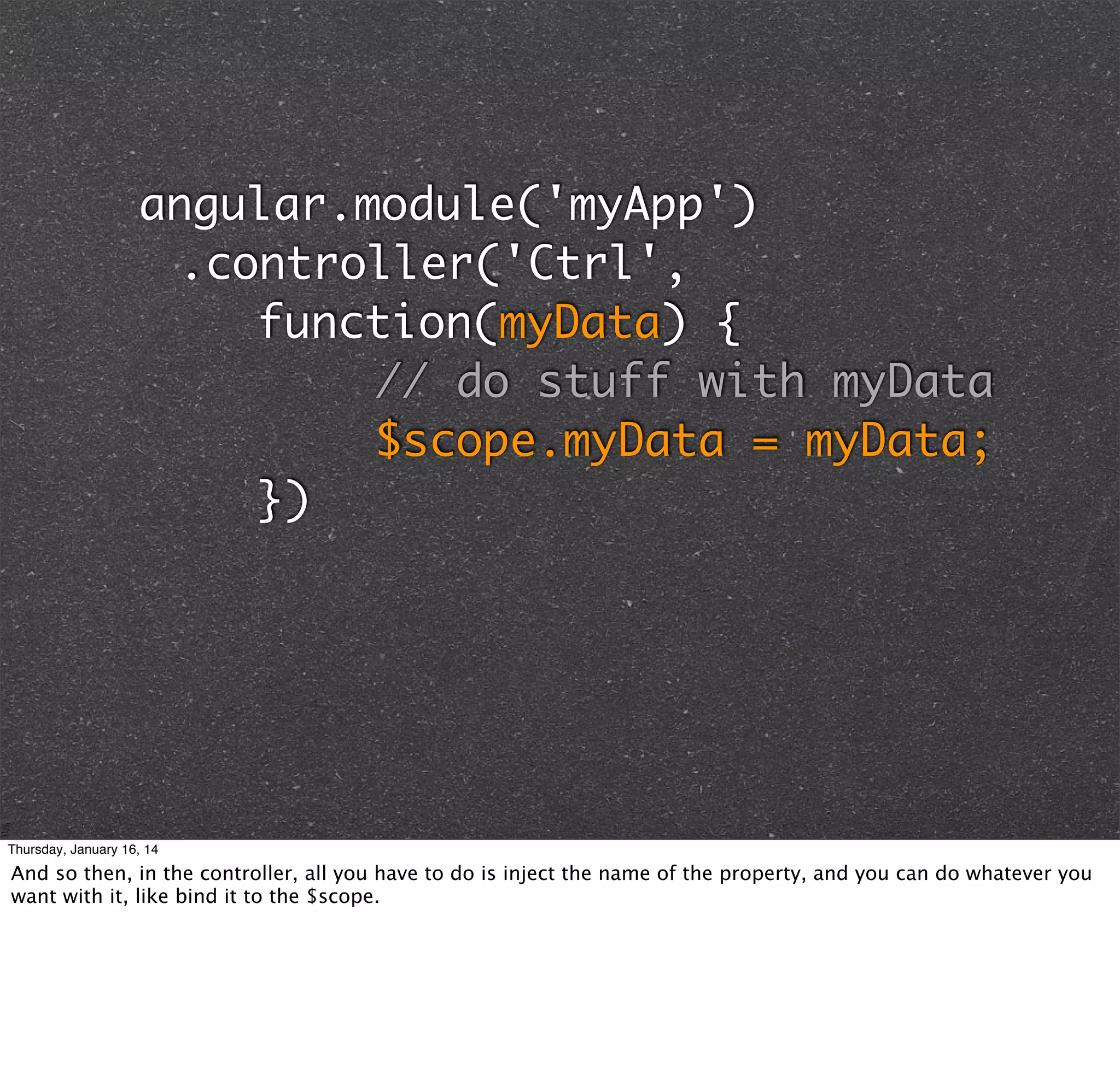angular.module('myApp')
	 .controller('Ctrl',
	 	 	 function(myData) {
	 	 	 	 	 	 // do stuff with myData
	 	 	 	 	 	 $scope.myData = myData;
	 	 	 })

Thursday, January 16, 14

And so then, in the controller, all you have to do is inject the name of the property, and you can do whatever you
want with it, like bind it to the $scope.

 
