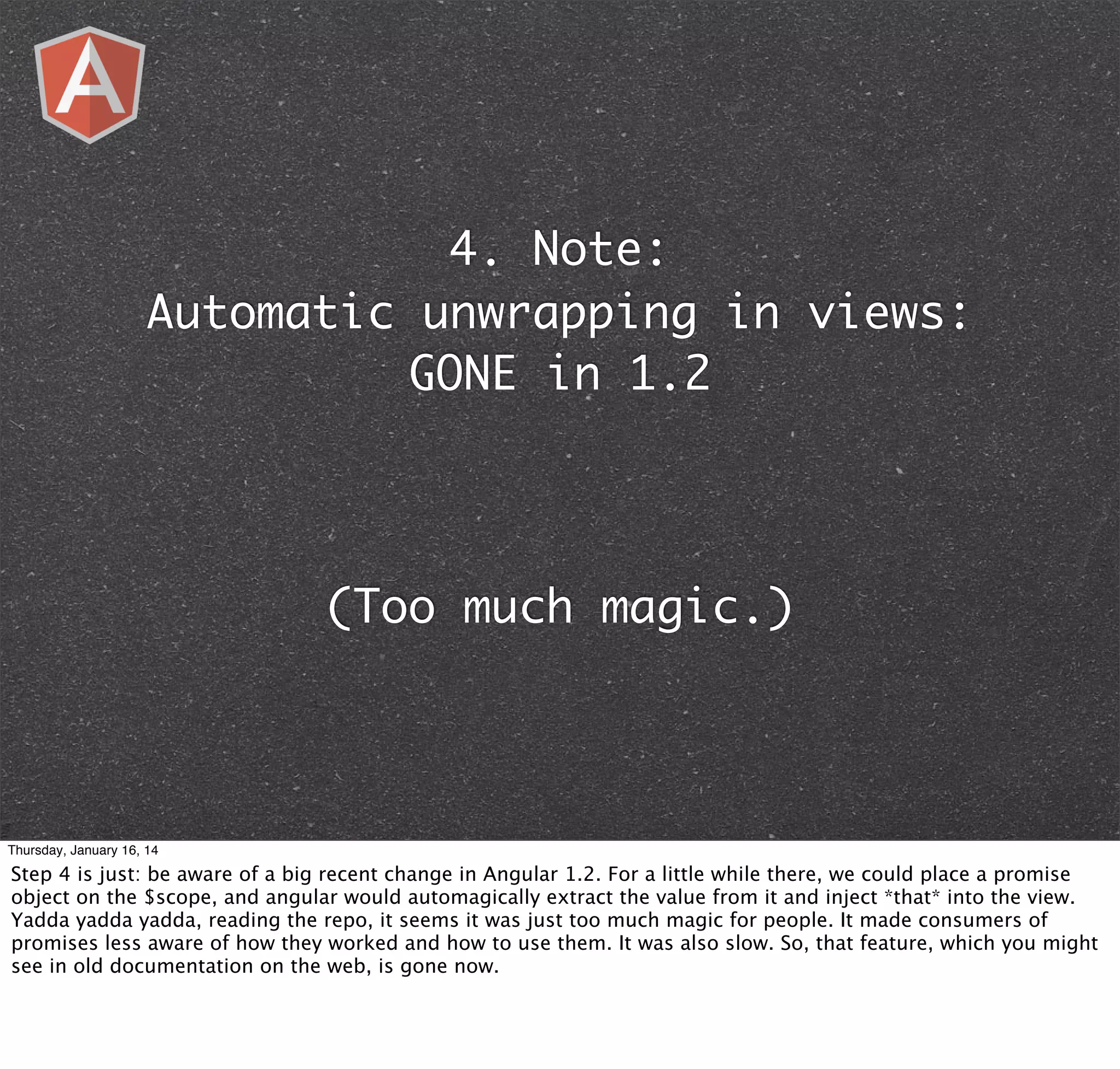 4. Note:
Automatic unwrapping in views:
GONE in 1.2

(Too much magic.)

Thursday, January 16, 14

Step 4 is just: be aware of a big recent change in Angular 1.2. For a little while there, we could place a promise
object on the $scope, and angular would automagically extract the value from it and inject *that* into the view.
Yadda yadda yadda, reading the repo, it seems it was just too much magic for people. It made consumers of
promises less aware of how they worked and how to use them. It was also slow. So, that feature, which you might
see in old documentation on the web, is gone now.

 
