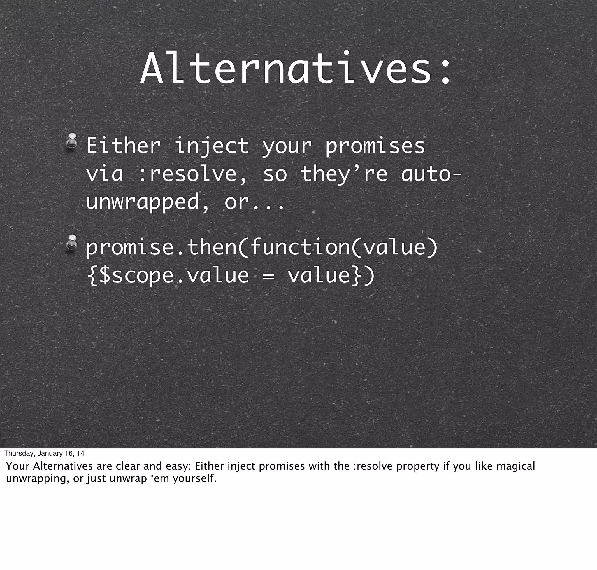 Alternatives:
Either inject your promises
via :resolve, so they’re autounwrapped, or...
promise.then(function(value)
{$scope.value = value})

Thursday, January 16, 14

Your Alternatives are clear and easy: Either inject promises with the :resolve property if you like magical
unwrapping, or just unwrap ‘em yourself.

 