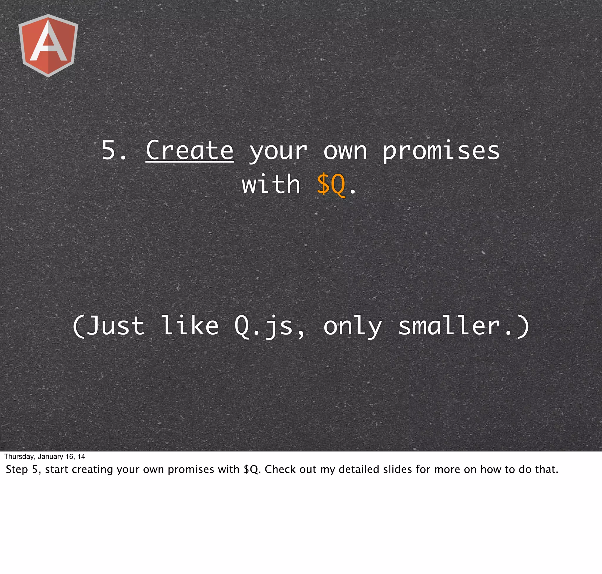 5. Create your own promises
with $Q.

(Just like Q.js, only smaller.)

Thursday, January 16, 14

Step 5, start creating your own promises with $Q. Check out my detailed slides for more on how to do that.

 